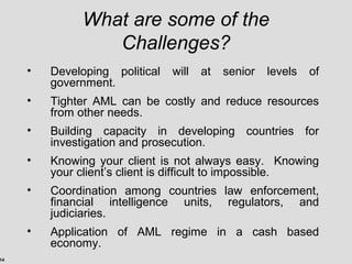 14
What are some of the
Challenges?
• Developing political will at senior levels of
government.
• Tighter AML can be costly and reduce resources
from other needs.
• Building capacity in developing countries for
investigation and prosecution.
• Knowing your client is not always easy. Knowing
your client’s client is difficult to impossible.
• Coordination among countries law enforcement,
financial intelligence units, regulators, and
judiciaries.
• Application of AML regime in a cash based
economy.
 