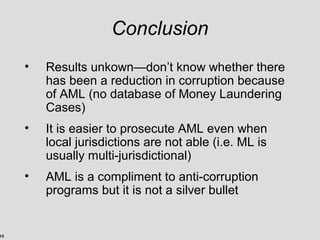 15
Conclusion
• Results unkown—don’t know whether there
has been a reduction in corruption because
of AML (no database of Money Laundering
Cases)
• It is easier to prosecute AML even when
local jurisdictions are not able (i.e. ML is
usually multi-jurisdictional)
• AML is a compliment to anti-corruption
programs but it is not a silver bullet
 