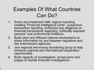 17
Examples Of What Countries
Can Do?
1. Enact and implement AML regime including
creating “Financial Intelligence Units”, suspicious
transaction reporting, enhanced due diligence on
financial transactions regarding “politically exposed
persons” and civil/criminal forfeiture.
2. Build clear and efficient internal mechanisms to
share information by and between regulators and
law enforcement agencies.
3. Join regional anti-money laundering group to help
enhance regional and international cooperation
opportunities.
4. Build capacity of investigators, prosecutors and
judges to handle financial investigations.
 