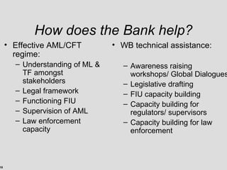 18
How does the Bank help?
• Effective AML/CFT
regime:
– Understanding of ML &
TF amongst
stakeholders
– Legal framework
– Functioning FIU
– Supervision of AML
– Law enforcement
capacity
• WB technical assistance:
– Awareness raising
workshops/ Global Dialogues
– Legislative drafting
– FIU capacity building
– Capacity building for
regulators/ supervisors
– Capacity building for law
enforcement
 