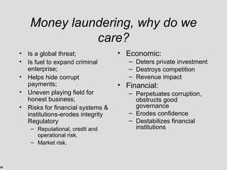 19
Money laundering, why do we
care?
• Is a global threat;
• Is fuel to expand criminal
enterprise;
• Helps hide corrupt
payments;
• Uneven playing field for
honest business;
• Risks for financial systems &
institutions-erodes integrity
Regulatory
– Reputational, credit and
operational risk.
– Market risk.
• Economic:
– Deters private investment
– Destroys competition
– Revenue impact
• Financial:
– Perpetuates corruption,
obstructs good
governance
– Erodes confidence
– Destabilizes financial
institutions
 
