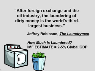 4
“After foreign exchange and the
oil industry, the laundering of
dirty money is the world’s third-
largest business.”
Jeffrey Robinson,Jeffrey Robinson, The LaundrymenThe Laundrymen
How Much Is Laundered?How Much Is Laundered?
IMF ESTIMATE = 2-5% Global GDPIMF ESTIMATE = 2-5% Global GDP
 