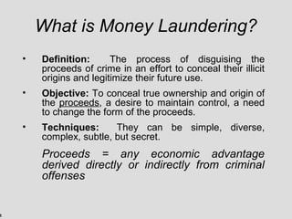 5
What is Money Laundering?
• Definition: The process of disguising the
proceeds of crime in an effort to conceal their illicit
origins and legitimize their future use.
• Objective: To conceal true ownership and origin of
the proceeds, a desire to maintain control, a need
to change the form of the proceeds.
• Techniques: They can be simple, diverse,
complex, subtle, but secret.
Proceeds = any economic advantage
derived directly or indirectly from criminal
offenses
 