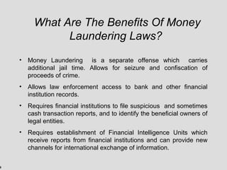 9
What Are The Benefits Of Money
Laundering Laws?
• Money Laundering is a separate offense which carries
additional jail time. Allows for seizure and confiscation of
proceeds of crime.
• Allows law enforcement access to bank and other financial
institution records.
• Requires financial institutions to file suspicious and sometimes
cash transaction reports, and to identify the beneficial owners of
legal entities.
• Requires establishment of Financial Intelligence Units which
receive reports from financial institutions and can provide new
channels for international exchange of information.
 