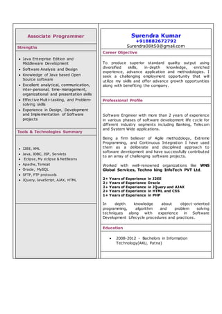 Associate Programmer
Strengths
 Java Enterprise Edition and
Middleware Development
 Software Analysis and Design
 Knowledge of Java based Open
Source software
 Excellent analytical, communication,
inter-personal, time-management,
organizational and presentation skills
 Effective Multi-tasking, and Problem-
solving skills
 Experience in Design, Development
and Implementation of Software
projects
Tools & Technologies Summary
 J2EE, XML
 Java, JDBC, JSP, Servlets
 Eclipse, My eclipse & NetBeans
 Apache, Tomcat
 Oracle, MySQL
 SFTP, FTP protocols
 JQuery, JavaScript, AJAX, HTML
Surendra Kumar
+918882672792
Surendra08it50@gmail.com
Career Objective
To produce superior standard quality output using
diversified skills, in-depth knowledge, enriched
experience, advance application and methodologies. I
seek a challenging employment opportunity that will
utilize my skills and offer advance growth opportunities
along with benefiting the company.
Professional Profile
Software Engineer with more than 2 years of experience
in various phases of software development life cycle for
different industry segments including Banking, Telecom
and System Wide applications.
Being a firm believer of Agile methodology, Extreme
Programming, and Continuous Integration I have used
them as a deliberate and disciplined approach to
software development and have successfully contributed
to an array of challenging software projects.
Worked with well-renowned organizations like WNS
Global Services, Techno king InfoTech PVT Ltd.
2+ Years of Experience in J2EE
2+ Years of Experience Oracle
2+ Years of Experience in JQuery and AJAX
2+ Years of Experience in HTML and CSS
1+ Years of Experience in PHP
In depth knowledge about object-oriented
programming, algorithm and problem solving
techniques along with experience in Software
Development Lifecycle procedures and practices.
Education
 2008-2012 - Bachelors in Information
Technology(AKU, Patna)
 