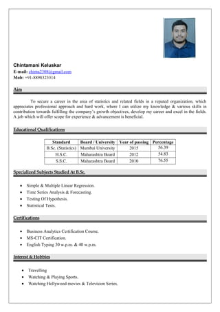 Chintamani Keluskar
E-mail: chinta2308@gmail.com
Mob: +91-8898323314
Aim
To secure a career in the area of statistics and related fields in a reputed organization, which
appreciates professional approach and hard work, where I can utilize my knowledge & various skills in
contribution towards fulfilling the company’s growth objectives, develop my career and excel in the fields.
A job which will offer scope for experience & advancement is beneficial.
Educational Qualifications
Standard Board / University Year of passing Percentage
B.Sc. (Statistics) Mumbai University 2015 56.39
H.S.C. Maharashtra Board 2012 54.83
S.S.C. Maharashtra Board 2010 76.55
Specialized Subjects Studied At B.Sc.
• Simple & Multiple Linear Regression.
• Time Series Analysis & Forecasting.
• Testing Of Hypothesis.
• Statistical Tests.
Certifications
• Business Analytics Certification Course.
• MS-CIT Certification.
• English Typing 30 w.p.m. & 40 w.p.m.
Interest & Hobbies
• Travelling
• Watching & Playing Sports.
• Watching Hollywood movies & Television Series.
 