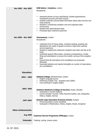 Nov 2007 - Nov 2007 HOB Salons / Academy, London
Receptionist
• Answered phones on busy switchboard, booked appointments,
maintained accounts and client records
• Greeted customers and provided information about salon services and
retail products
• Assisted in maintaining reception area and organized salon
environment
• Assisted with administrative tasks
• Processed salon treatment payments
Dec 2006 – Nov 2007 Veeraswamy, London
Receptionist
• Undertook front of house duties, including meeting, greeting and
attending to the needs of guests to ensure a high level customer
service experience
• Assisted in keeping the restaurant reception area clean and tidy at all
times
• Undertook general office duties, including correspondence, emails,
filing and switchboard, to ensure the smooth running of the reception
area
• Ensured that all reservations and cancellations are processed
efficiently
• Generated statistics and reports fortnightly on number of reservations
and cancellations
Education:
2004 – 2005
2002- 2004
1997-2001
Oakland College, Borehamwood, London
• English Language Course
• Preliminary English Test - awarded merit (2004)
• First Certificate in English (2005)
Hotelova Akademia (college of tourism), Kosice, Slovakia
• Graduated in Tourism Diploma
• Course included: Tourism- Hotel, Business studies, Law, Geography,
History, English, German
Kossuth Lajos Secondary Grammar School, Hungary
• A-level equivalent course completed
• Graduated in Mathematics, History, English, Slovak, Hungarian
Other Achievements:
Aug 2009 Customer Service Programme JPMorgan, London
Interests: Trekking, cycling, cinema, piano
01. 07. 2015.
 