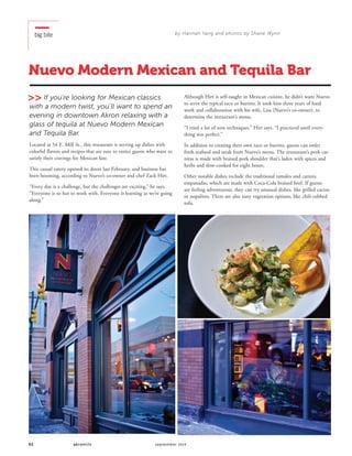 62 akronlife september 2014
big bite
Nuevo Modern Mexican and Tequila Bar
If you’re looking for Mexican classics
with a modern twist, you’ll want to spend an
evening in downtown Akron relaxing with a
glass of tequila at Nuevo Modern Mexican
and Tequila Bar.
Located at 54 E. Mill St., this restaurant is serving up dishes with
colorful flavors and recipes that are sure to entice guests who want to
satisfy their cravings for Mexican fare.
This casual eatery opened its doors last February, and business has
been booming, according to Nuevo’s co-owner and chef Zack Hirt.
“Every day is a challenge, but the challenges are exciting,” he says.
“Everyone is so fun to work with. Everyone is learning as we’re going
along.”
Although Hirt is self-taught in Mexican cuisine, he didn’t want Nuevo
to serve the typical taco or burrito. It took him three years of hard
work and collaboration with his wife, Lisa (Nuevo’s co-owner), to
determine the restaurant’s menu.
“I tried a lot of new techniques,” Hirt says. “I practiced until every-
thing was perfect.”
In addition to creating their own taco or burrito, guests can order
fresh seafood and steak from Nuevo’s menu. The restaurant’s pork car-
nitas is made with braised pork shoulder that’s laden with spices and
herbs and slow-cooked for eight hours.
Other notable dishes include the traditional tamales and carnita
empanadas, which are made with Coca-Cola braised beef. If guests
are feeling adventurous, they can try unusual dishes, like grilled cactus
or nopalitos. There are also tasty vegetarian options, like chili-rubbed
tofu.
by Hannah Yang and photos by Shane Wynn
 