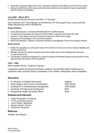 Mark O’Reilly
Ph.041 065 2281
 Relocation of Asset storage room to ITIL standards, facilitating more efficient use to the Floor space.
 Moving the GM-Online office space and build area to better accommodate the newly implemented
Service Center Live operation.
June 2001 - March 2013
Hewlett Packard Business Services (and EDS) – IT Specialist
Site Coordinator and IT Asset Manager for the GM-Online HP Field Support Group, based at the GM
Holden Manufacturing Plant in Elizabeth SA.
Responsibilities
 Some Administration of Windows NT/2003/2008 HP and IBM Servers
 Provided technical support and advice to all GM Holden customers and internal HP staff.
 Support a Lotus Notes email environment and exposure to SAP and its usage
 Exposure and Knowledge of Unix and Novel Systems
 Build COE desktops / Laptops to corporate standards using Migration Wizard and Imaging software
Achievements
 Initiate the upgrading to current patch levels of the Servers in the server room to improve reliability and
minimise down time.
 Manage and plan the rebuild of servers and racks to allow server room cleaning and removal of
unused infrastructure.
 Coordinated contractors employed for a project to rebuild all Windows devices across the site to bring
approximately 650 seats to COE compliance
1978 – 1998
NCR Australia Pty Ltd - Customer Engineer
I diagnosed, solved and resolved hardware problems and provided routine maintenance at
Customers Sites, primarily banking businesses in the northern metropolitan areas of Adelaide.
Education
 IT self-study as needed (web based) ongoing
 Photo Imagery (both Formal and Self-study) TAFE (2016)
 Certificate IV in Small Business Management TAFE (2000)
 Certificate of Professional Development NCR
 Occupational Health and Safety Officer NCR
Hobbies and interests
 Digital Photography / Photoshop
 IT and computing in general
 Home Theatre / Multimedia
 Masters Squash / Fitness
 Woodwork / Handyman
Referees
Available upon Request
 