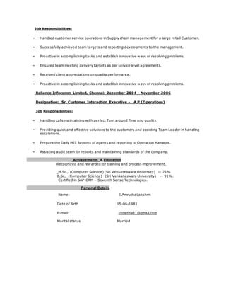 Job Responsibilities:
• Handled customer service operations in Supply chain management for a large retail Customer.
• Successfully achieved team targets and reporting developments to the management.
• Proactive in accomplishing tasks and establish innovative ways of resolving problems.
• Ensured team meeting delivery targets as per service level agreements.
• Received client appreciations on quality performance.
• Proactive in accomplishing tasks and establish innovative ways of resolving problems.
Reliance Infocomm Limited, Chennai: December 2004 – November 2006
Designation: Sr. Customer Interaction Executive - A.P (Operations)
Job Responsibilities:
• Handling calls maintaining with perfect Turn around Time and quality.
• Providing quick and effective solutions to the customers and assisting Team Leader in handling
escalations.
• Prepare the Daily MIS Reports of agents and reporting to Operation Manager.
• Assisting audit team for reports and maintaining standards of the company.
Achievements & Education
Recognized and rewarded for training and process improvement.
M.Sc., (Computer Science) (Sri Venkateswara University) -- 71%
B.Sc., (Computer Science) (Sri Venkateswara University) -- 91%.
Certified in SAP-CRM – Seventh Sense Technologies.
Personal Details
Name: S.AmruthaLakshmi
Date of Birth 15-06-1981
E-mail: shradda81@gmail.com
Marital status Married
 