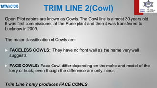 TRIM LINE 2(Cowl)
Open Pilot cabins are known as Cowls. The Cowl line is almost 30 years old.
It was first commissioned at the Pune plant and then it was transferred to
Lucknow in 2009.
The major classification of Cowls are:
 FACELESS COWLS: They have no front wall as the name very well
suggests.
 FACE COWLS: Face Cowl differ depending on the make and model of the
lorry or truck, even though the difference are only minor.
Trim Line 2 only produces FACE COWLS
 