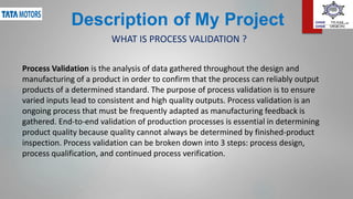 Description of My Project
Process Validation is the analysis of data gathered throughout the design and
manufacturing of a product in order to confirm that the process can reliably output
products of a determined standard. The purpose of process validation is to ensure
varied inputs lead to consistent and high quality outputs. Process validation is an
ongoing process that must be frequently adapted as manufacturing feedback is
gathered. End-to-end validation of production processes is essential in determining
product quality because quality cannot always be determined by finished-product
inspection. Process validation can be broken down into 3 steps: process design,
process qualification, and continued process verification.
WHAT IS PROCESS VALIDATION ?
 