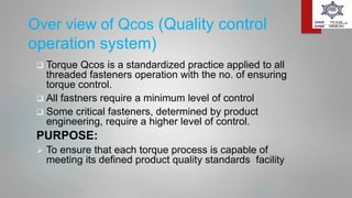 Over view of Qcos (Quality control
operation system)
 Torque Qcos is a standardized practice applied to all
threaded fasteners operation with the no. of ensuring
torque control.
 All fastners require a minimum level of control
 Some critical fasteners, determined by product
engineering, require a higher level of control.
PURPOSE:
 To ensure that each torque process is capable of
meeting its defined product quality standards facility.
 