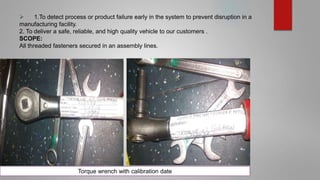  1.To detect process or product failure early in the system to prevent disruption in a
manufacturing facility.
2. To deliver a safe, reliable, and high quality vehicle to our customers .
SCOPE:
All threaded fasteners secured in an assembly lines.
Torque wrench with calibration date
 
