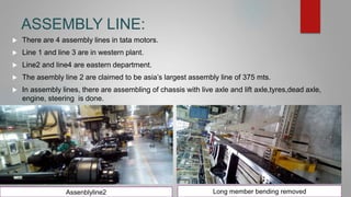 ASSEMBLY LINE:
 There are 4 assembly lines in tata motors.
 Line 1 and line 3 are in western plant.
 Line2 and line4 are eastern department.
 The asembly line 2 are claimed to be asia’s largest assembly line of 375 mts.
 In assembly lines, there are assembling of chassis with live axle and lift axle,tyres,dead axle,
engine, steering is done.
Assenblyline2 Long member bending removed
 