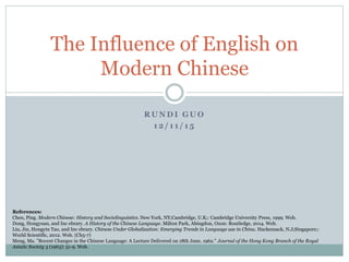 R U N D I G U O
1 2 / 1 1 / 1 5
The Influence of English on
Modern Chinese
References:
Chen, Ping. Modern Chinese: History and Sociolinguistics. New York, NY;Cambridge, U.K;: Cambridge University Press, 1999. Web.
Dong, Hongyuan, and Inc ebrary. A History of the Chinese Language. Milton Park, Abingdon, Oxon: Routledge, 2014. Web.
Liu, Jin, Hongyin Tao, and Inc ebrary. Chinese Under Globalization: Emerging Trends in Language use in China. Hackensack, N.J;Singapore;:
World Scientific, 2012. Web. (Ch5-7)
Meng, Ma. ”Recent Changes in the Chinese Language: A Lecture Delivered on 18th June, 1962." Journal of the Hong Kong Branch of the Royal
Asiatic Society 3 (1963): 51-9. Web.
 
