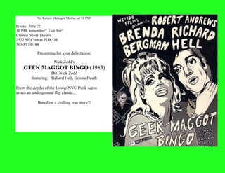 No Return Midnight Movie...at 10 PM!
Friday, June 22
10 PM, remember? Got that?
Clinton Street Theater
2522 SE Clinton PDX OR
503-897-0744
Presenting for your delectation:
Nick Zedd's
GEEK MAGGOT BINGO (1983)
Dir. Nick Zedd
featuring: Richard Hell, Donna Death
From the depths of the Lower NYC Punk scene
arises an underground flip classic...
Based on a chilling true story!!
 