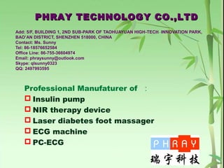 Add: 5/F, BUILDING 1, 2ND SUB-PARK OF TAOHUAYUAN HIGH-TECH INNOVATION PARK,
BAO’AN DISTRICT, SHENZHEN 518000, CHINA
Contact: Ms. Sunny
Tel: 86-18576652584
Office Line: 86-755-36604974
Email: phraysunny@outlook.com
Skype: qlsunny0323
QQ: 2497993595
Professional Manufaturer of ：
 Insulin pump
 NIR therapy device
 Laser diabetes foot massager
 ECG machine
 PC-ECG
PHRAY TECHNOLOGY CO.,LTDPHRAY TECHNOLOGY CO.,LTD
 