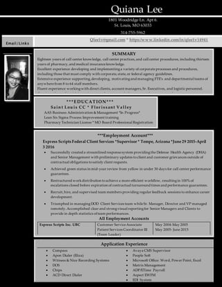 Quiana Lee
1801 Woodridge Ln. Apt 6.
St. Louis, MO 63033
314-755-5962
Email/Links
Qlee1v@gmail.com * https:/www.linkedin.com/in/qlee1v14941
SUMMARY
Eighteen years of call center knowledge, call center practices,and call center procedures, including thirteen
years of pharmacy,and medical insuranceknowledge.
Excellent experience developing and implementinga variety of corporateprocesses and procedures,
including those that must comply with corporate,state,or federal agency guidelines.
Extensive experience supporting,developing, motivatingand managing FTE’s and departmental teams of
anywherefrom 8 to 64 staff members.
Fluent experience workingwith direct clients, account managers,Sr. Executives, and logistic personnel.
Consistently works with integrity,mutual respect,and alignment with corporatevalues.
***EDUC ATION***
Sa in t Lou is CC * F lor is s ant V a lley
AAS Business Administration &Management *In Progress*
Lean Six Sigma Process Improvement training
Pharmacy Technician License * MO Board Professional Registration
1998 Alton High Graduate
***Employment Account***
Express Scripts Federal Client Services *Supervisor * Tempe, Arizona *June 29 2015-April
3 2016
 Successfully created a streamlined responsesystem providingthe Defense Health Agency (DHA)
and Senior Management with preliminary updates toclient and customer grievances outside of
contractual obligations tosatisfy client requests.
 Achieved green status in mid-year review from yellow in under 30 days for call center performance
guarantees.
 Restructured workdistribution toachieve a more efficient workflow, resultingin 100% of
escalations closed before expiration of contractual turnaround times and performance guarantees.
 Recruit,hire, and supervised team members providing regular feedback sessions to enhance career
development.
 Triumphed in managingDOD Client Services team whileSr. Manager, Director and VP managed
remotely.Accomplished clear and strongvisual reportingfor Senior Managers and Clients to
provide in depth statistics ofteam performances.
All Employment Accounts
Express Scripts Inc. UBC Customer ServiceAssociate
Patient Services Coordinator III
(Team Leader)
May 2004-May 2005
May 2005- June 2015
Express Scripts (Health Bridge) Resource Management Reserve Sept 2009
Enterprise National
Reservations
Customer ServiceAssociate 2001-2004
APAC Teleservices Customer ServiceAgent 1996-1999
Application Experience
 Compass
 Apon Dialer (Eliza)
 Witness & Nice Recording Systems
 DOS
 Chips
 ACD Direct Dialer
 Avaya CMS Supervisor
 People Soft
 Microsoft Office: Word, Power Point, Excel
 Matrix Management
 ADP/ETime Payroll
 Aspect EWFM
 EDI System
 