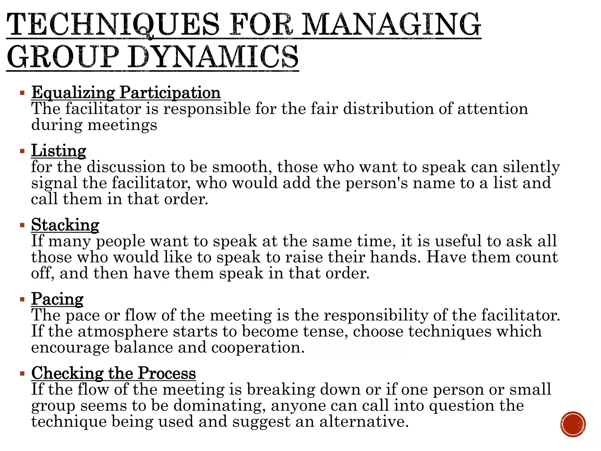  Equalizing Participation
The facilitator is responsible for the fair distribution of attention
during meetings
 Listing
for the discussion to be smooth, those who want to speak can silently
signal the facilitator, who would add the person's name to a list and
call them in that order.
 Stacking
If many people want to speak at the same time, it is useful to ask all
those who would like to speak to raise their hands. Have them count
off, and then have them speak in that order.
 Pacing
The pace or flow of the meeting is the responsibility of the facilitator.
If the atmosphere starts to become tense, choose techniques which
encourage balance and cooperation.
 Checking the Process
If the flow of the meeting is breaking down or if one person or small
group seems to be dominating, anyone can call into question the
technique being used and suggest an alternative.
 