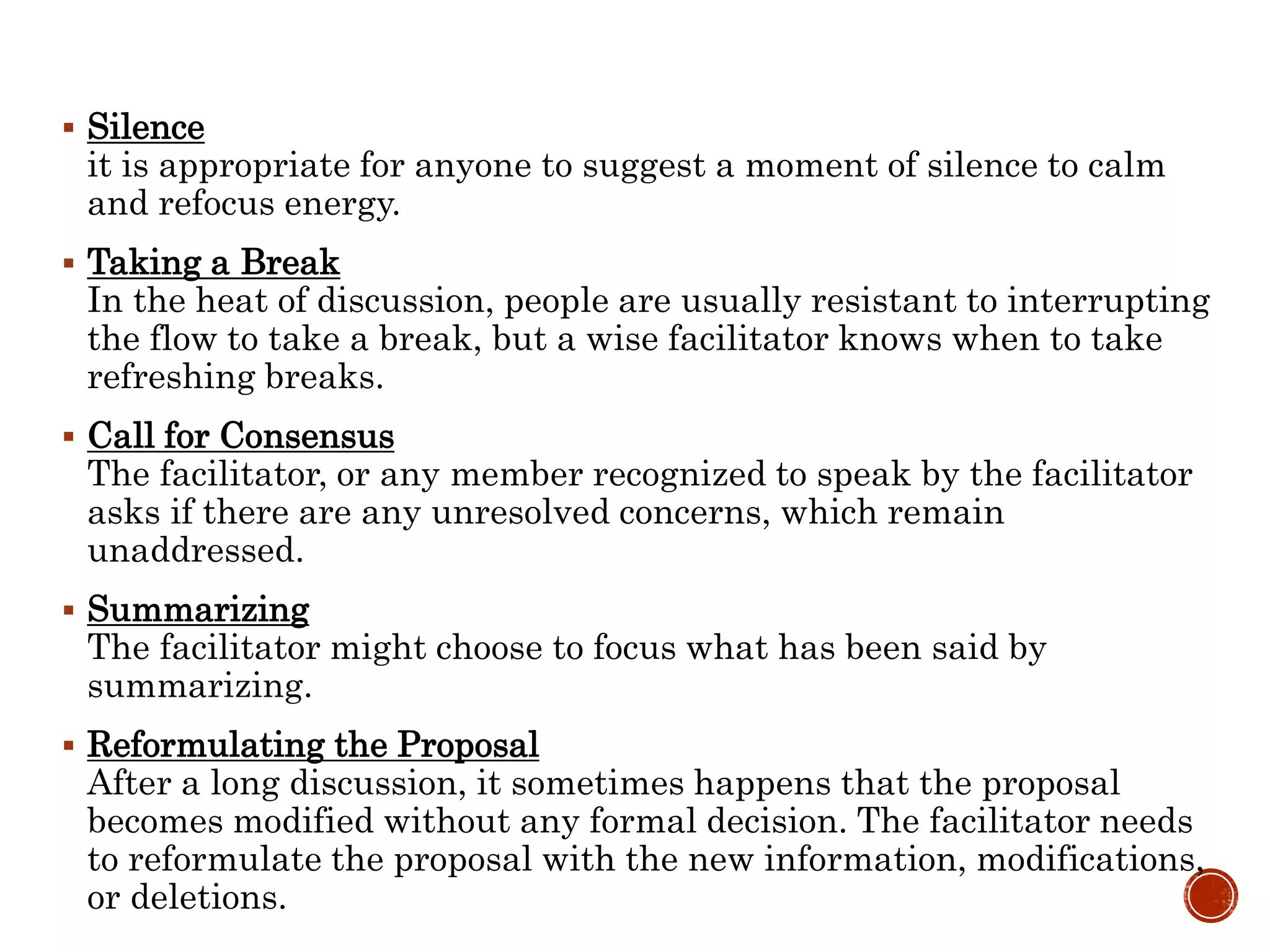  Silence
it is appropriate for anyone to suggest a moment of silence to calm
and refocus energy.
 Taking a Break
In the heat of discussion, people are usually resistant to interrupting
the flow to take a break, but a wise facilitator knows when to take
refreshing breaks.
 Call for Consensus
The facilitator, or any member recognized to speak by the facilitator
asks if there are any unresolved concerns, which remain
unaddressed.
 Summarizing
The facilitator might choose to focus what has been said by
summarizing.
 Reformulating the Proposal
After a long discussion, it sometimes happens that the proposal
becomes modified without any formal decision. The facilitator needs
to reformulate the proposal with the new information, modifications,
or deletions.
 