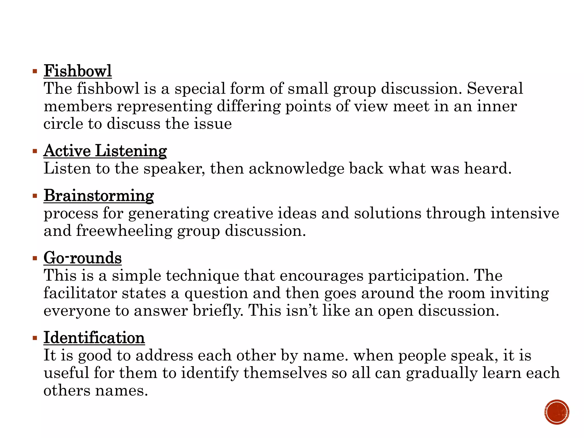  Fishbowl
The fishbowl is a special form of small group discussion. Several
members representing differing points of view meet in an inner
circle to discuss the issue
 Active Listening
Listen to the speaker, then acknowledge back what was heard.
 Brainstorming
process for generating creative ideas and solutions through intensive
and freewheeling group discussion.
 Go-rounds
This is a simple technique that encourages participation. The
facilitator states a question and then goes around the room inviting
everyone to answer briefly. This isn’t like an open discussion.
 Identification
It is good to address each other by name. when people speak, it is
useful for them to identify themselves so all can gradually learn each
others names.
 