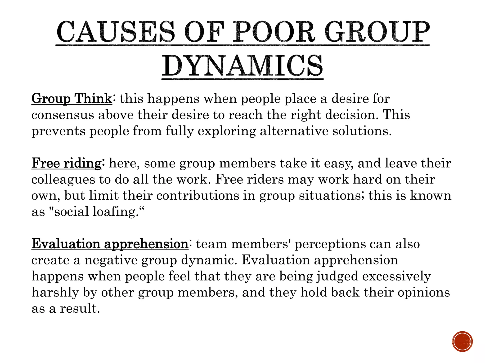 Group Think: this happens when people place a desire for
consensus above their desire to reach the right decision. This
prevents people from fully exploring alternative solutions.
Free riding: here, some group members take it easy, and leave their
colleagues to do all the work. Free riders may work hard on their
own, but limit their contributions in group situations; this is known
as "social loafing.“
Evaluation apprehension: team members' perceptions can also
create a negative group dynamic. Evaluation apprehension
happens when people feel that they are being judged excessively
harshly by other group members, and they hold back their opinions
as a result.
 