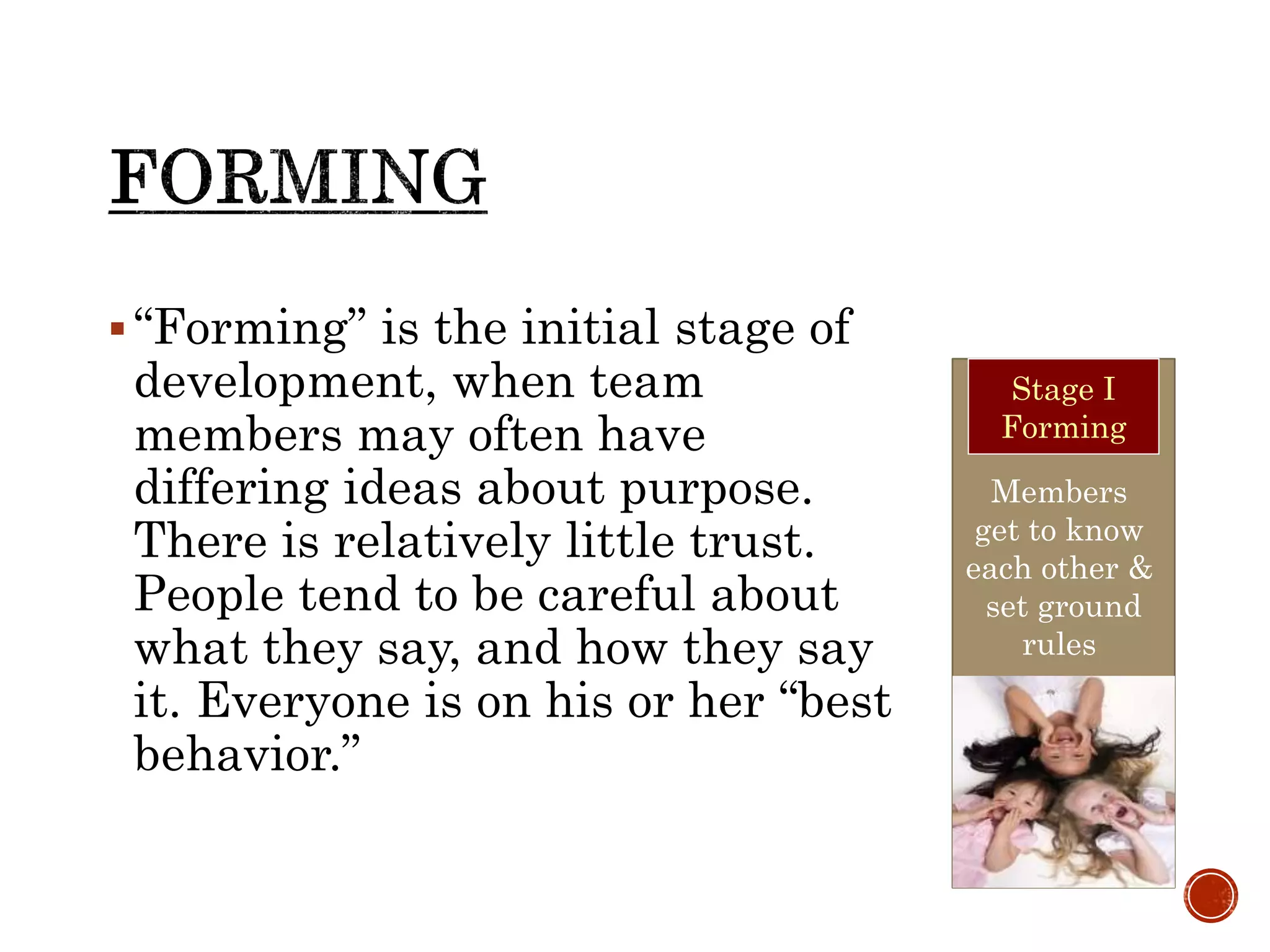 “Forming” is the initial stage of
development, when team
members may often have
differing ideas about purpose.
There is relatively little trust.
People tend to be careful about
what they say, and how they say
it. Everyone is on his or her “best
behavior.”
Members
get to know
each other &
set ground
rules
Stage I
Forming
 