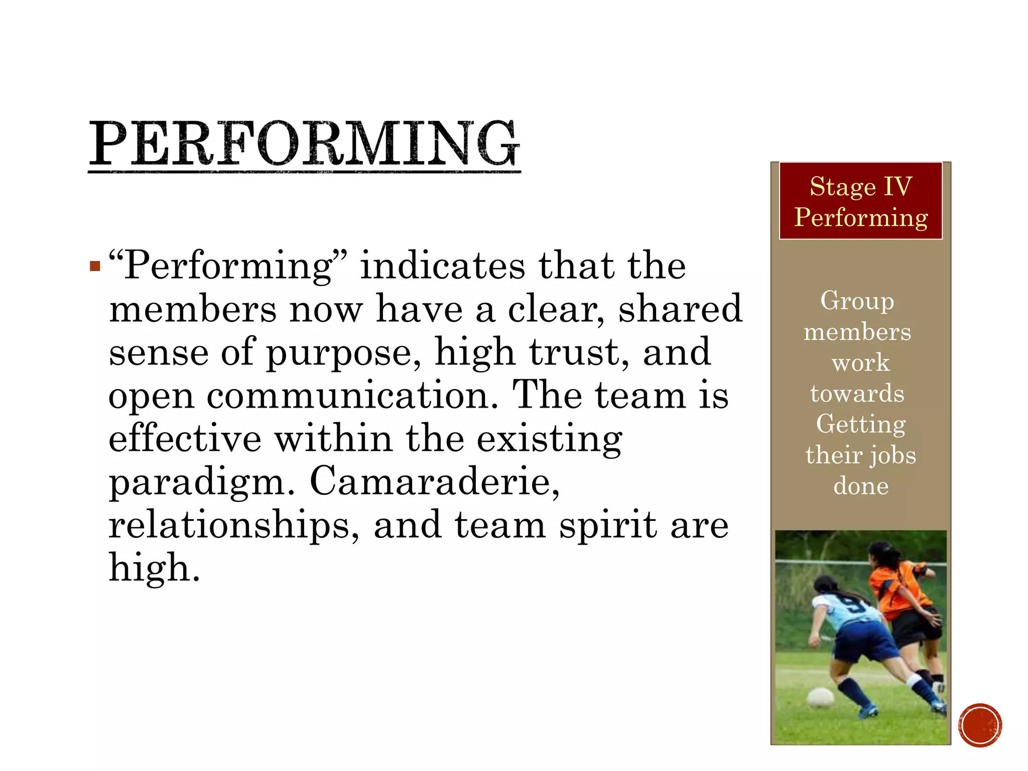 “Performing” indicates that the
members now have a clear, shared
sense of purpose, high trust, and
open communication. The team is
effective within the existing
paradigm. Camaraderie,
relationships, and team spirit are
high.
Group
members
work
towards
Getting
their jobs
done
Stage IV
Performing
 