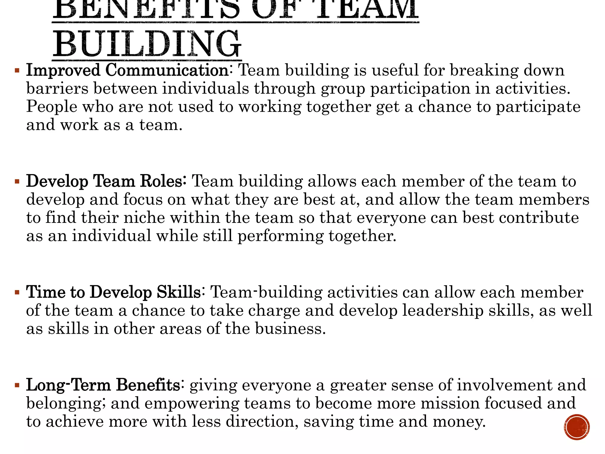  Improved Communication: Team building is useful for breaking down
barriers between individuals through group participation in activities.
People who are not used to working together get a chance to participate
and work as a team.
 Develop Team Roles: Team building allows each member of the team to
develop and focus on what they are best at, and allow the team members
to find their niche within the team so that everyone can best contribute
as an individual while still performing together.
 Time to Develop Skills: Team-building activities can allow each member
of the team a chance to take charge and develop leadership skills, as well
as skills in other areas of the business.
 Long-Term Benefits: giving everyone a greater sense of involvement and
belonging; and empowering teams to become more mission focused and
to achieve more with less direction, saving time and money.
 