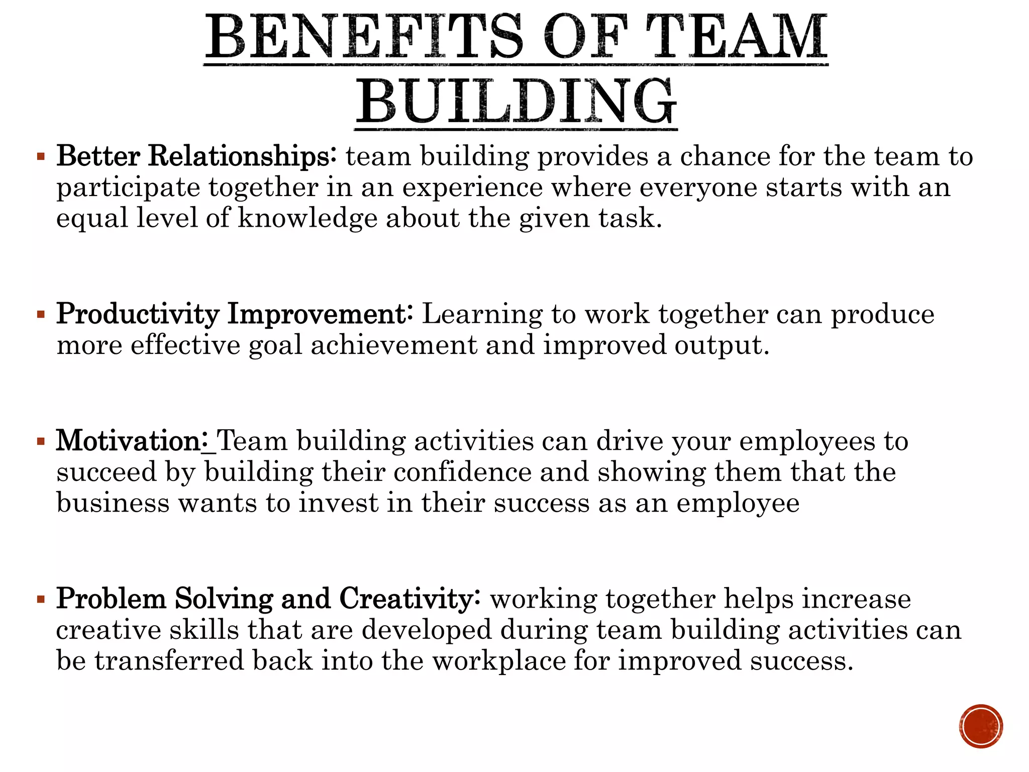  Better Relationships: team building provides a chance for the team to
participate together in an experience where everyone starts with an
equal level of knowledge about the given task.
 Productivity Improvement: Learning to work together can produce
more effective goal achievement and improved output.
 Motivation: Team building activities can drive your employees to
succeed by building their confidence and showing them that the
business wants to invest in their success as an employee
 Problem Solving and Creativity: working together helps increase
creative skills that are developed during team building activities can
be transferred back into the workplace for improved success.
 