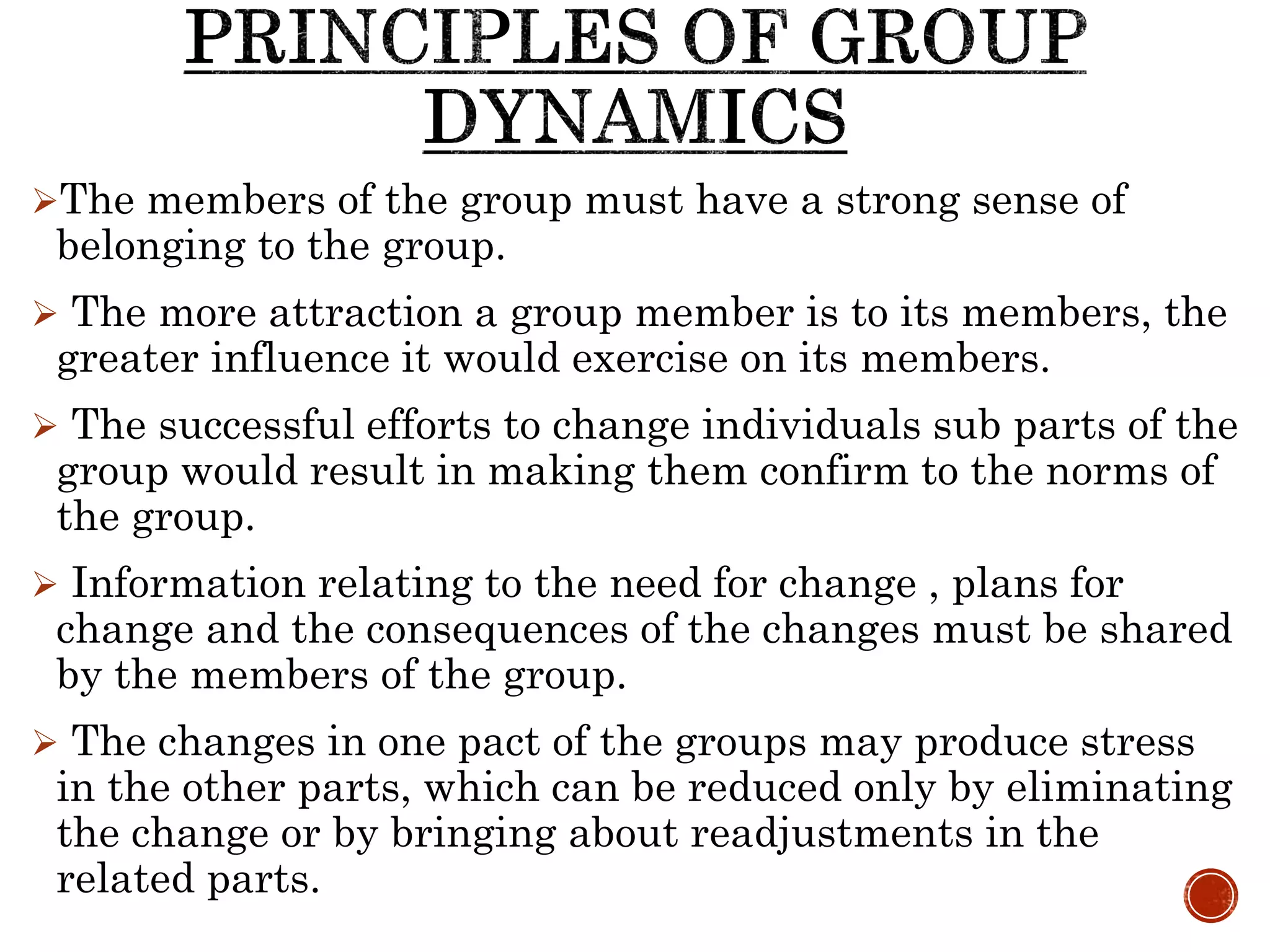 The members of the group must have a strong sense of
belonging to the group.
 The more attraction a group member is to its members, the
greater influence it would exercise on its members.
 The successful efforts to change individuals sub parts of the
group would result in making them confirm to the norms of
the group.
 Information relating to the need for change , plans for
change and the consequences of the changes must be shared
by the members of the group.
 The changes in one pact of the groups may produce stress
in the other parts, which can be reduced only by eliminating
the change or by bringing about readjustments in the
related parts.
 
