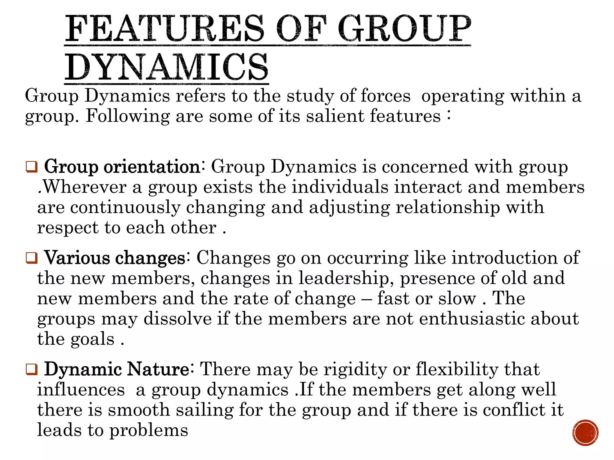 Group Dynamics refers to the study of forces operating within a
group. Following are some of its salient features :
 Group orientation: Group Dynamics is concerned with group
.Wherever a group exists the individuals interact and members
are continuously changing and adjusting relationship with
respect to each other .
 Various changes: Changes go on occurring like introduction of
the new members, changes in leadership, presence of old and
new members and the rate of change – fast or slow . The
groups may dissolve if the members are not enthusiastic about
the goals .
 Dynamic Nature: There may be rigidity or flexibility that
influences a group dynamics .If the members get along well
there is smooth sailing for the group and if there is conflict it
leads to problems
 