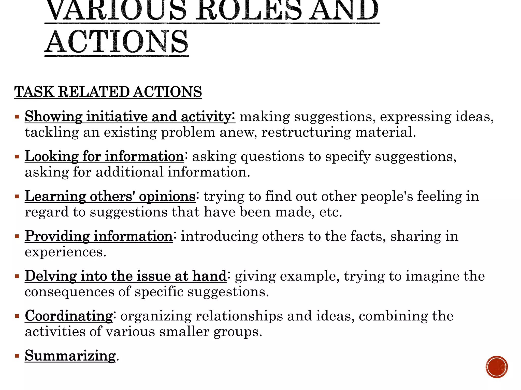 TASK RELATED ACTIONS
 Showing initiative and activity: making suggestions, expressing ideas,
tackling an existing problem anew, restructuring material.
 Looking for information: asking questions to specify suggestions,
asking for additional information.
 Learning others' opinions: trying to find out other people's feeling in
regard to suggestions that have been made, etc.
 Providing information: introducing others to the facts, sharing in
experiences.
 Delving into the issue at hand: giving example, trying to imagine the
consequences of specific suggestions.
 Coordinating: organizing relationships and ideas, combining the
activities of various smaller groups.
 Summarizing.
 