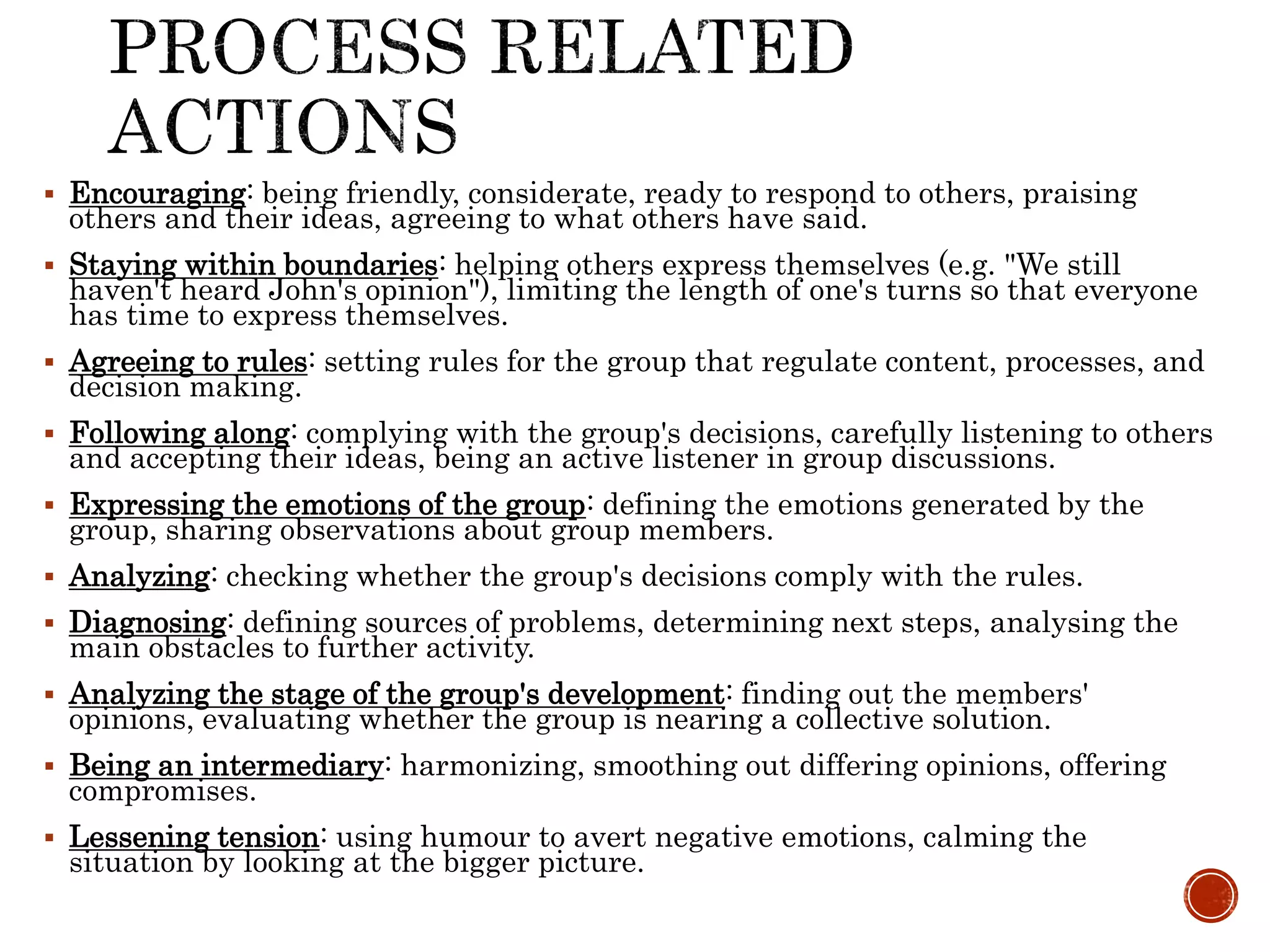  Encouraging: being friendly, considerate, ready to respond to others, praising
others and their ideas, agreeing to what others have said.
 Staying within boundaries: helping others express themselves (e.g. "We still
haven't heard John's opinion"), limiting the length of one's turns so that everyone
has time to express themselves.
 Agreeing to rules: setting rules for the group that regulate content, processes, and
decision making.
 Following along: complying with the group's decisions, carefully listening to others
and accepting their ideas, being an active listener in group discussions.
 Expressing the emotions of the group: defining the emotions generated by the
group, sharing observations about group members.
 Analyzing: checking whether the group's decisions comply with the rules.
 Diagnosing: defining sources of problems, determining next steps, analysing the
main obstacles to further activity.
 Analyzing the stage of the group's development: finding out the members'
opinions, evaluating whether the group is nearing a collective solution.
 Being an intermediary: harmonizing, smoothing out differing opinions, offering
compromises.
 Lessening tension: using humour to avert negative emotions, calming the
situation by looking at the bigger picture.
 