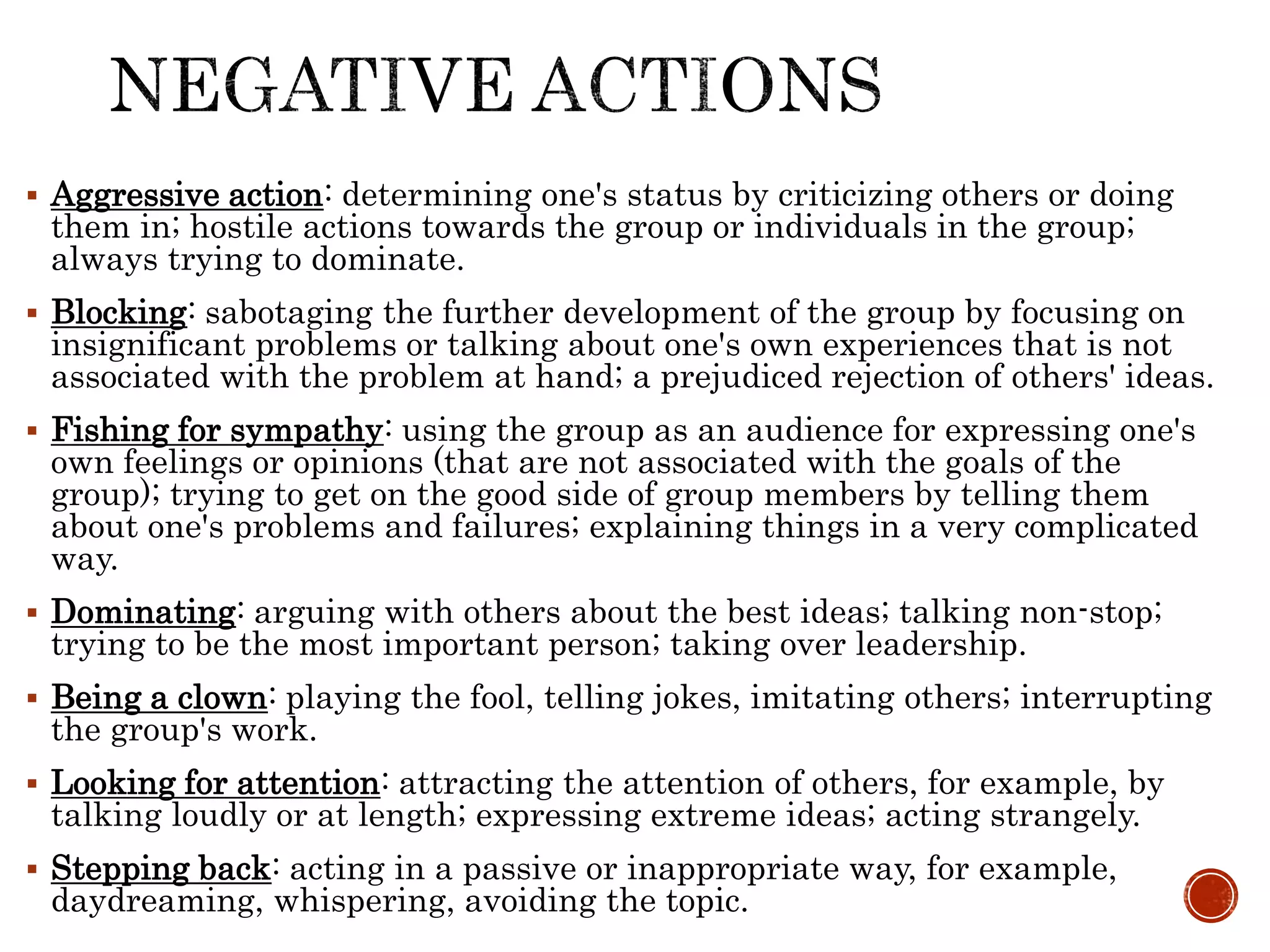  Aggressive action: determining one's status by criticizing others or doing
them in; hostile actions towards the group or individuals in the group;
always trying to dominate.
 Blocking: sabotaging the further development of the group by focusing on
insignificant problems or talking about one's own experiences that is not
associated with the problem at hand; a prejudiced rejection of others' ideas.
 Fishing for sympathy: using the group as an audience for expressing one's
own feelings or opinions (that are not associated with the goals of the
group); trying to get on the good side of group members by telling them
about one's problems and failures; explaining things in a very complicated
way.
 Dominating: arguing with others about the best ideas; talking non-stop;
trying to be the most important person; taking over leadership.
 Being a clown: playing the fool, telling jokes, imitating others; interrupting
the group's work.
 Looking for attention: attracting the attention of others, for example, by
talking loudly or at length; expressing extreme ideas; acting strangely.
 Stepping back: acting in a passive or inappropriate way, for example,
daydreaming, whispering, avoiding the topic.
 
