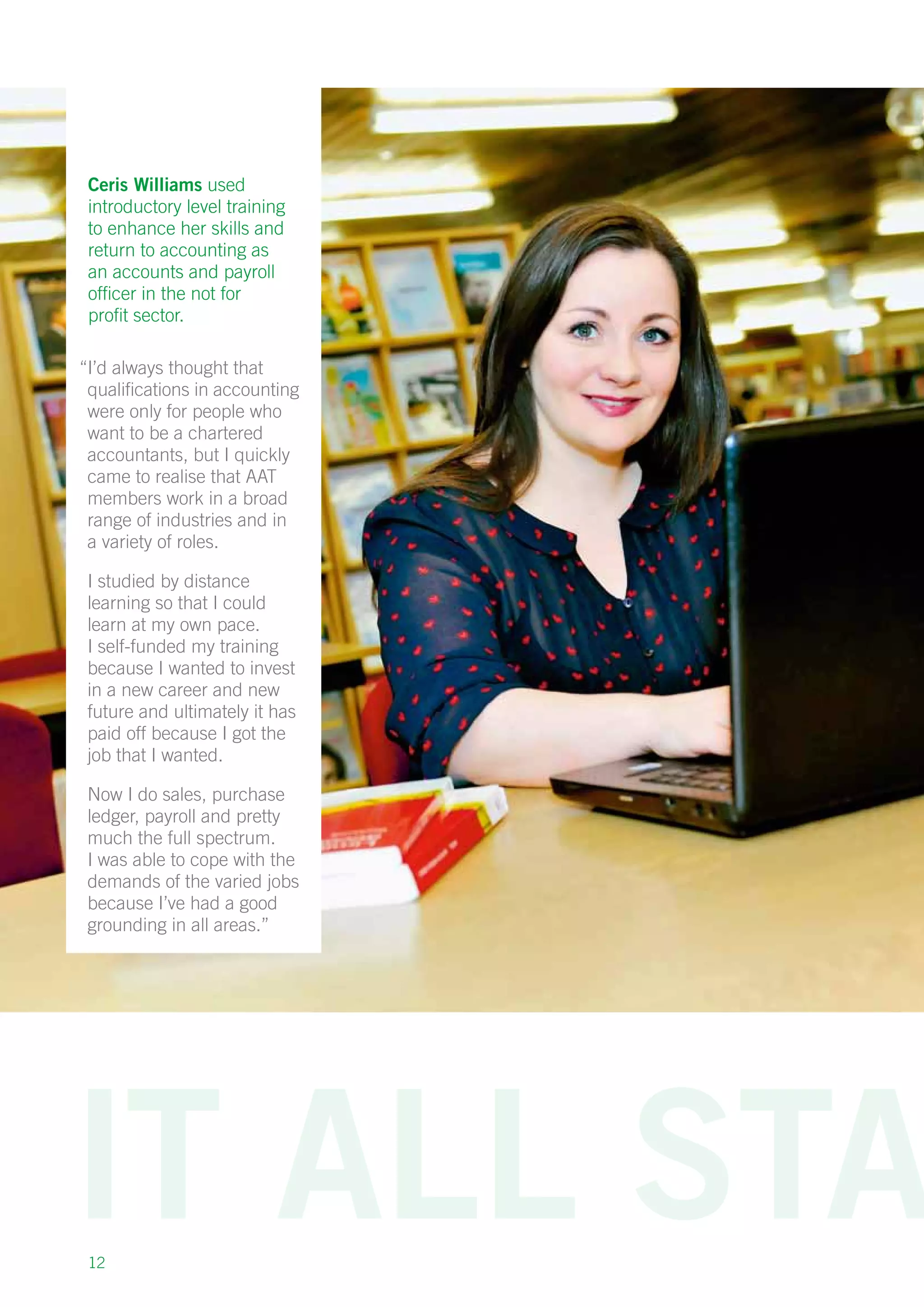 12
Ceris Williams used
introductory level training
to enhance her skills and
return to accounting as
an accounts and payroll
officer in the not for
profit sector.
“I’d always thought that
qualifications in accounting
were only for people who
want to be a chartered
accountants, but I quickly
came to realise that AAT
members work in a broad
range of industries and in
a variety of roles.
I studied by distance
learning so that I could
learn at my own pace.
I self-funded my training
because I wanted to invest
in a new career and new
future and ultimately it has
paid off because I got the
job that I wanted.
Now I do sales, purchase
ledger, payroll and pretty
much the full spectrum.
I was able to cope with the
demands of the varied jobs
because I’ve had a good
grounding in all areas.”
 