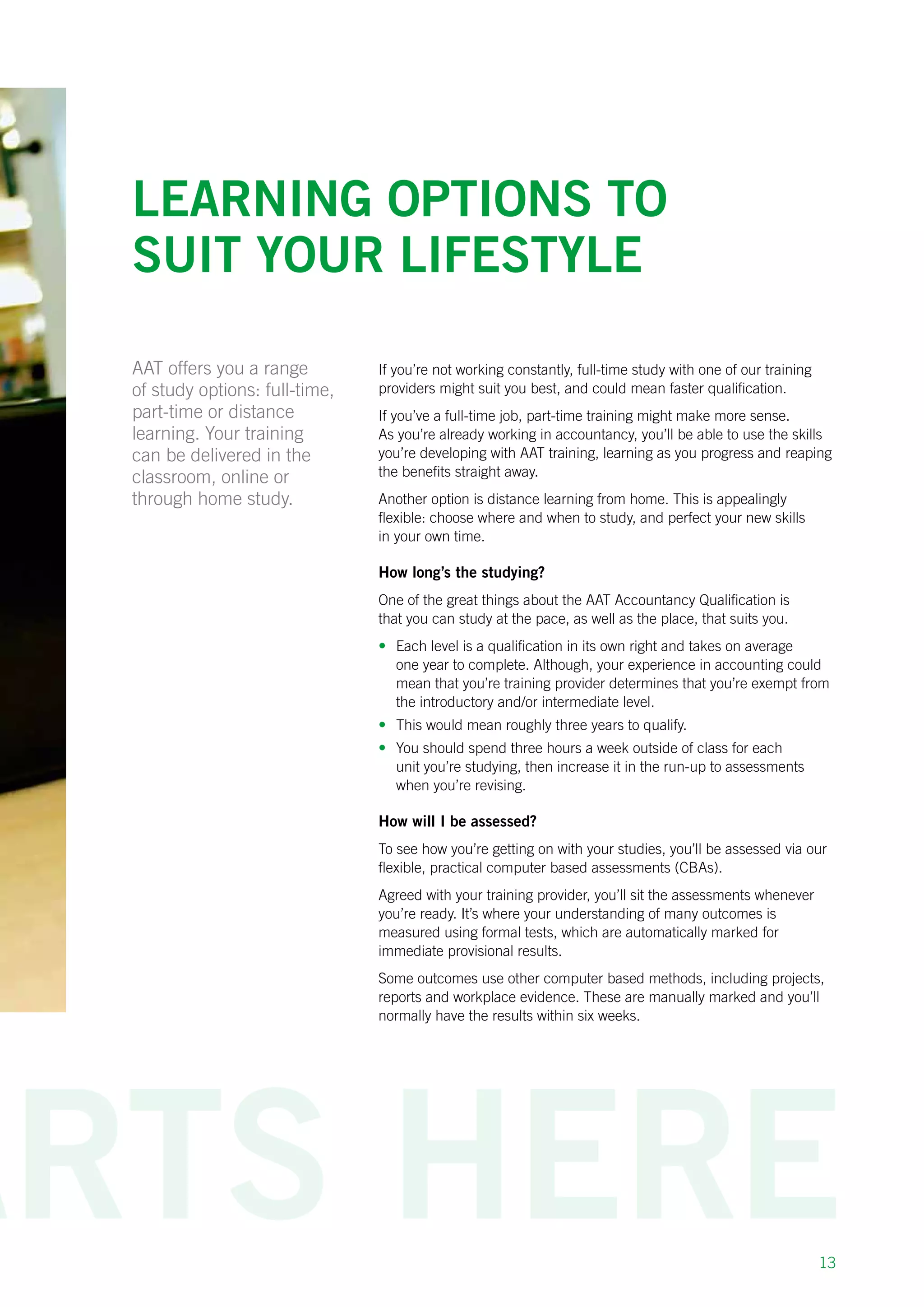 13
Learning options to
suit your lifestyle
If you’re not working constantly, full-time study with one of our training
providers might suit you best, and could mean faster qualification.
If you’ve a full-time job, part-time training might make more sense.
As you’re already working in accountancy, you’ll be able to use the skills
you’re developing with AAT training, learning as you progress and reaping
the benefits straight away.
Another option is distance learning from home. This is appealingly
flexible: choose where and when to study, and perfect your new skills
in your own time.
How long’s the studying?
One of the great things about the AAT Accountancy Qualification is
that you can study at the pace, as well as the place, that suits you.
•	 Each level is a qualification in its own right and takes on average
one year to complete. Although, your experience in accounting could
mean that you’re training provider determines that you’re exempt from
the introductory and/or intermediate level.
•	 This would mean roughly three years to qualify.
•	 You should spend three hours a week outside of class for each
unit you’re studying, then increase it in the run-up to assessments
when you’re revising.
How will I be assessed?
To see how you’re getting on with your studies, you’ll be assessed via our
flexible, practical computer based assessments (CBAs).
Agreed with your training provider, you’ll sit the assessments whenever
you’re ready. It’s where your understanding of many outcomes is
measured using formal tests, which are automatically marked for
immediate provisional results.
Some outcomes use other computer based methods, including projects,
reports and workplace evidence. These are manually marked and you’ll
normally have the results within six weeks.
AAT offers you a range
of study options: full-time,
part-time or distance
learning. Your training
can be delivered in the
classroom, online or
through home study.
 