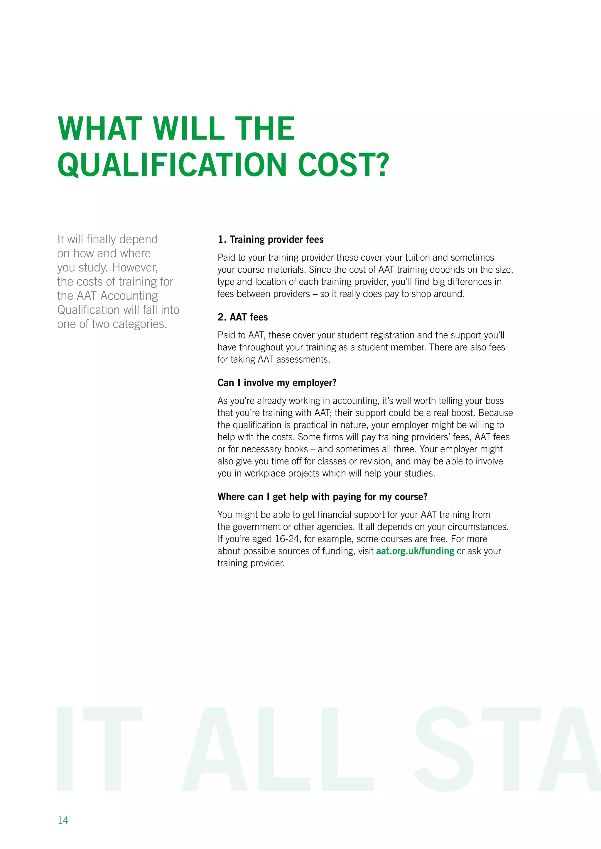 14
What will the
qualification cost?
It will finally depend
on how and where
you study. However,
the costs of training for
the AAT Accounting
Qualification will fall into
one of two categories.
1. Training provider fees
Paid to your training provider these cover your tuition and sometimes
your course materials. Since the cost of AAT training depends on the size,
type and location of each training provider, you’ll find big differences in
fees between providers – so it really does pay to shop around.
2. AAT fees
Paid to AAT, these cover your student registration and the support you’ll
have throughout your training as a student member. There are also fees
for taking AAT assessments.
Can I involve my employer?
As you’re already working in accounting, it’s well worth telling your boss
that you’re training with AAT; their support could be a real boost. Because
the qualification is practical in nature, your employer might be willing to
help with the costs. Some firms will pay training providers’ fees, AAT fees
or for necessary books – and sometimes all three. Your employer might
also give you time off for classes or revision, and may be able to involve
you in workplace projects which will help your studies.
Where can I get help with paying for my course?
You might be able to get financial support for your AAT training from
the government or other agencies. It all depends on your circumstances.
If you’re aged 16-24, for example, some courses are free. For more
about possible sources of funding, visit aat.org.uk/funding or ask your
training provider.
 