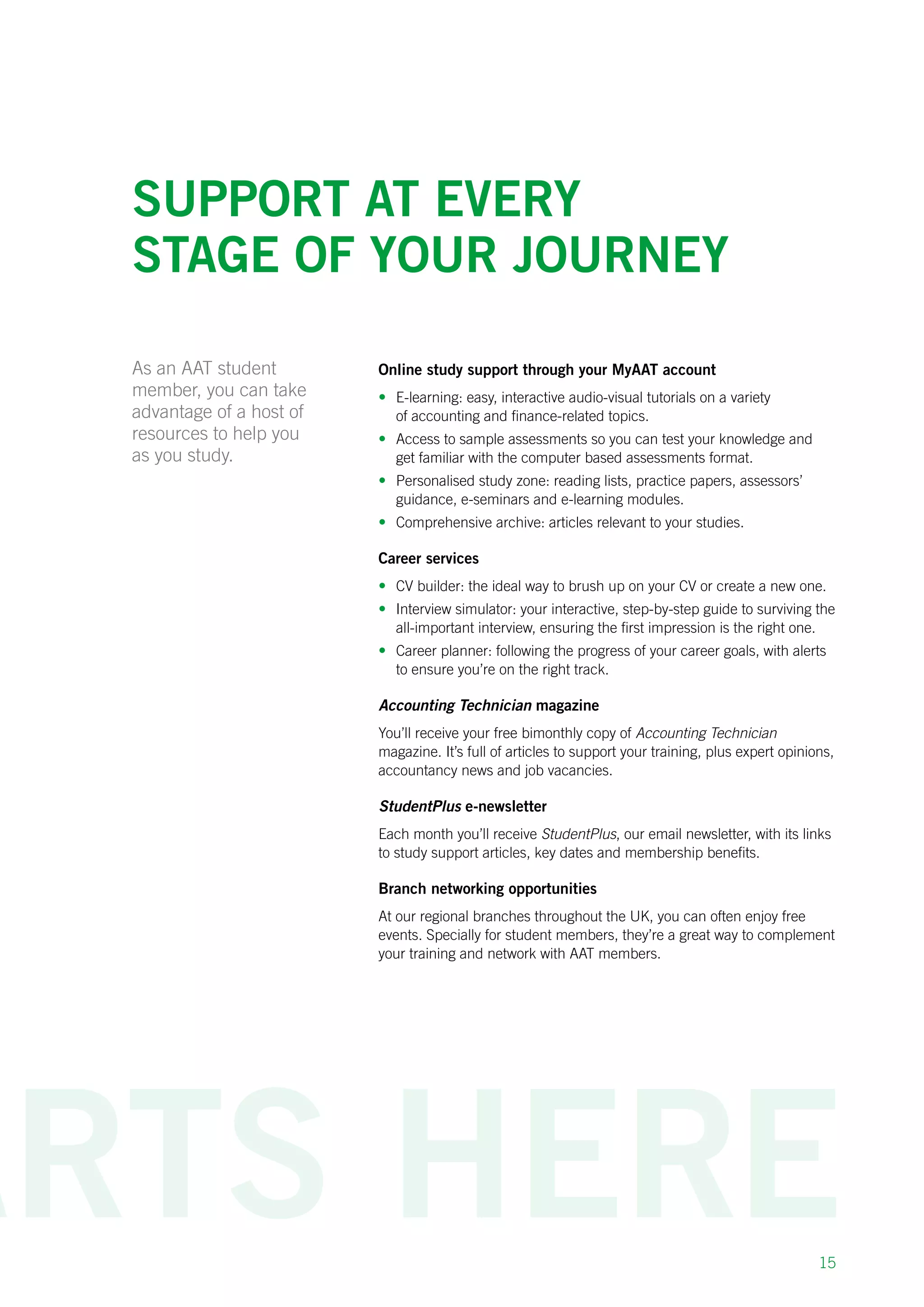 15
Support at every
stage of your journey
As an AAT student
member, you can take
advantage of a host of
resources to help you
as you study.
Online study support through your MyAAT account
•	 E-learning: easy, interactive audio-visual tutorials on a variety
of accounting and finance-related topics.
•	 Access to sample assessments so you can test your knowledge and
get familiar with the computer based assessments format.
•	 Personalised study zone: reading lists, practice papers, assessors’
guidance, e-seminars and e-learning modules.
•	 Comprehensive archive: articles relevant to your studies.
Career services
•	 CV builder: the ideal way to brush up on your CV or create a new one.
•	 Interview simulator: your interactive, step-by-step guide to surviving the
all-important interview, ensuring the first impression is the right one.
•	 Career planner: following the progress of your career goals, with alerts
to ensure you’re on the right track.
Accounting Technician magazine
You’ll receive your free bimonthly copy of Accounting Technician
magazine. It’s full of articles to support your training, plus expert opinions,
accountancy news and job vacancies.
StudentPlus e-newsletter
Each month you’ll receive StudentPlus, our email newsletter, with its links
to study support articles, key dates and membership benefits.
Branch networking opportunities
At our regional branches throughout the UK, you can often enjoy free
events. Specially for student members, they’re a great way to complement
your training and network with AAT members.
 