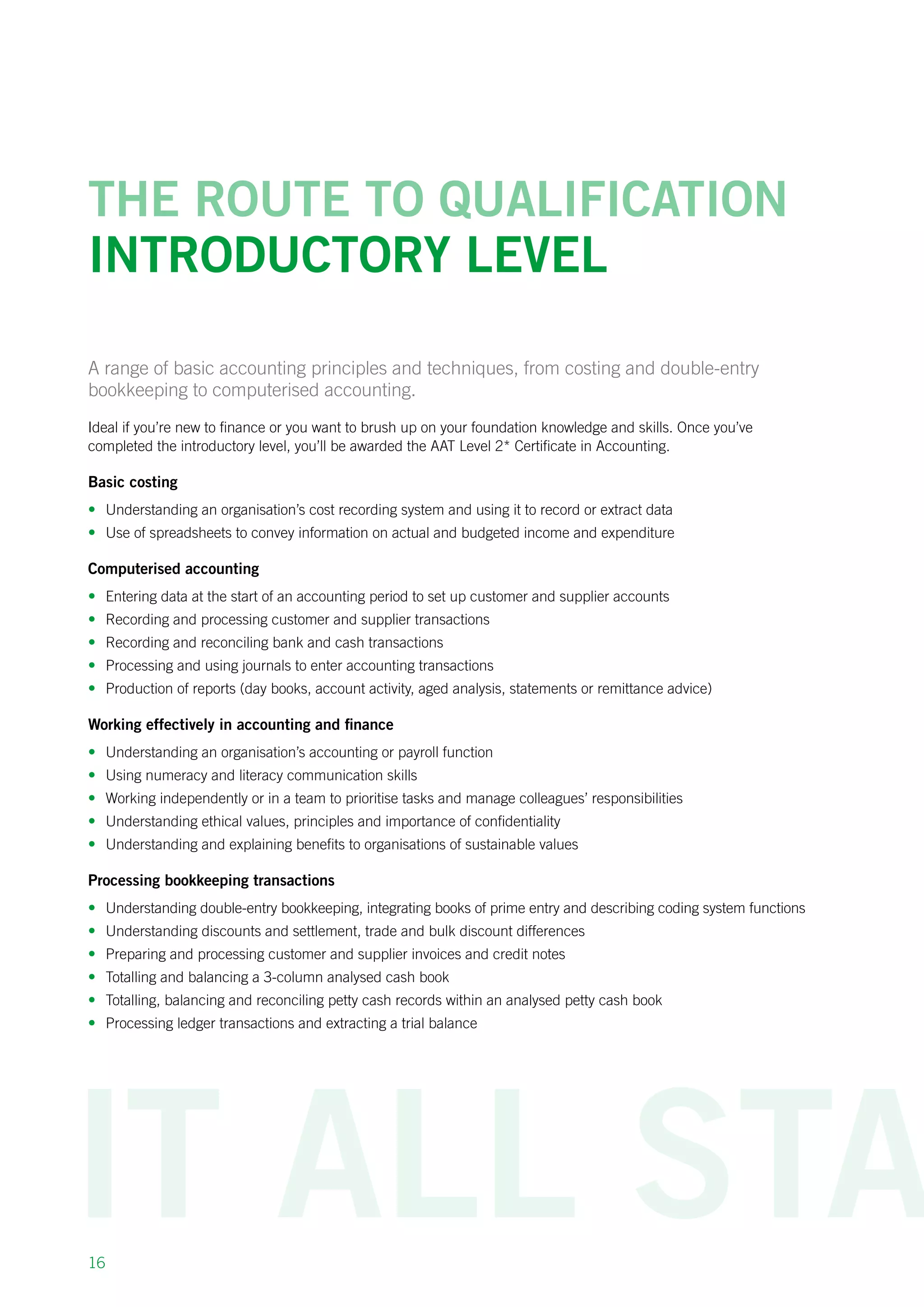 16
The route to qualification
introductory Level
A range of basic accounting principles and techniques, from costing and double-entry
bookkeeping to computerised accounting.
Ideal if you’re new to finance or you want to brush up on your foundation knowledge and skills. Once you’ve
completed the introductory level, you’ll be awarded the AAT Level 2* Certificate in Accounting.
Basic costing
•	 Understanding an organisation’s cost recording system and using it to record or extract data
•	 Use of spreadsheets to convey information on actual and budgeted income and expenditure
Computerised accounting
•	 Entering data at the start of an accounting period to set up customer and supplier accounts
•	 Recording and processing customer and supplier transactions
•	 Recording and reconciling bank and cash transactions
•	 Processing and using journals to enter accounting transactions
•	 Production of reports (day books, account activity, aged analysis, statements or remittance advice)
Working effectively in accounting and finance
•	 Understanding an organisation’s accounting or payroll function
•	 Using numeracy and literacy communication skills
•	 Working independently or in a team to prioritise tasks and manage colleagues’ responsibilities
•	 Understanding ethical values, principles and importance of confidentiality
•	 Understanding and explaining benefits to organisations of sustainable values
Processing bookkeeping transactions
•	 Understanding double-entry bookkeeping, integrating books of prime entry and describing coding system functions
•	 Understanding discounts and settlement, trade and bulk discount differences
•	 Preparing and processing customer and supplier invoices and credit notes
•	 Totalling and balancing a 3-column analysed cash book
•	 Totalling, balancing and reconciling petty cash records within an analysed petty cash book
•	 Processing ledger transactions and extracting a trial balance
 