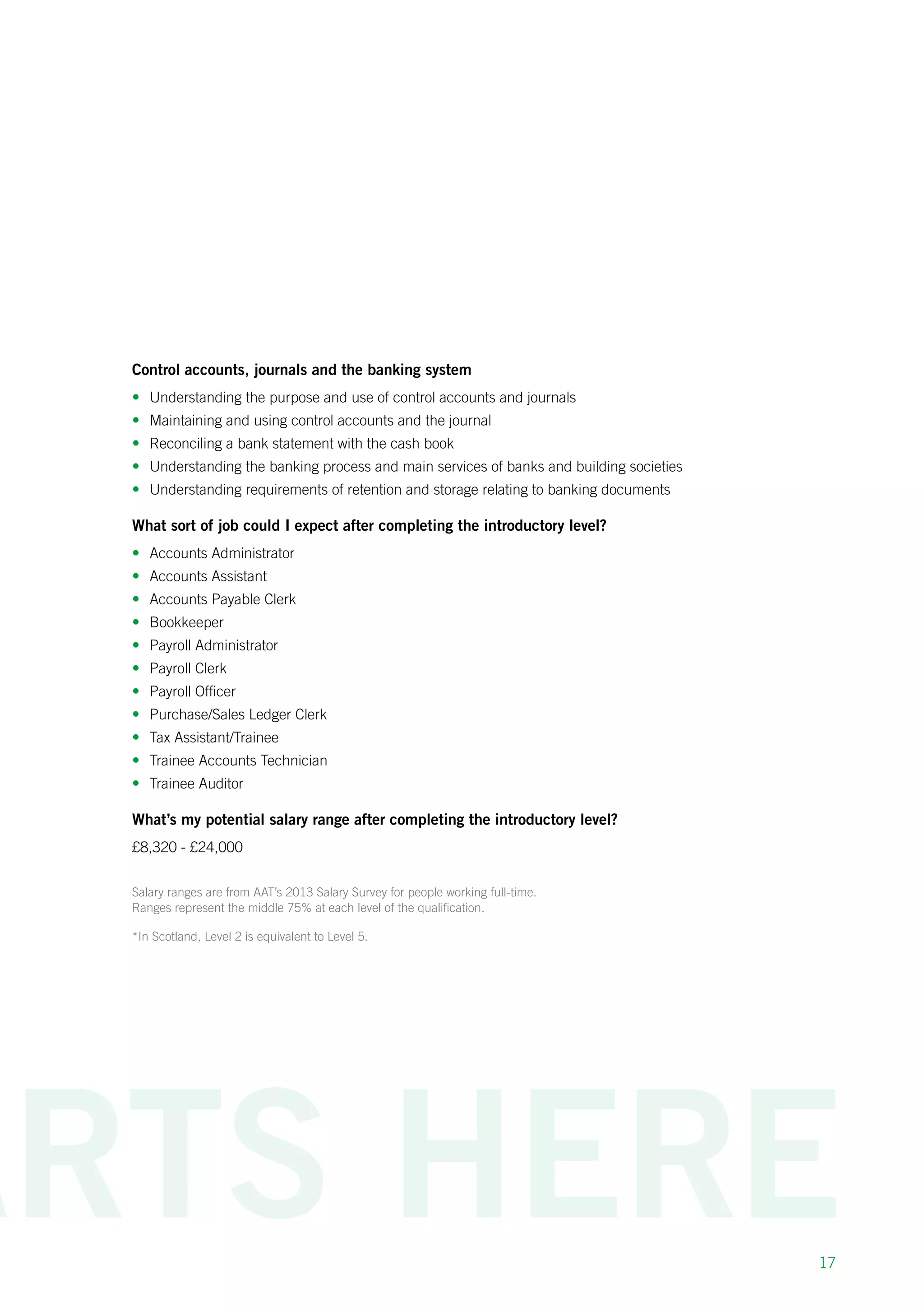 17
Control accounts, journals and the banking system
•	 Understanding the purpose and use of control accounts and journals
•	 Maintaining and using control accounts and the journal
•	 Reconciling a bank statement with the cash book
•	 Understanding the banking process and main services of banks and building societies
•	 Understanding requirements of retention and storage relating to banking documents
What sort of job could I expect after completing the introductory level?
•	 Accounts Administrator
•	 Accounts Assistant
•	 Accounts Payable Clerk
•	 Bookkeeper
•	 Payroll Administrator
•	 Payroll Clerk
•	 Payroll Officer
•	 Purchase/Sales Ledger Clerk
•	 Tax Assistant/Trainee
•	 Trainee Accounts Technician
•	 Trainee Auditor
What’s my potential salary range after completing the introductory level?
£8,320 - £24,000
Salary ranges are from AAT’s 2013 Salary Survey for people working full-time.
Ranges represent the middle 75% at each level of the qualification.
*In Scotland, Level 2 is equivalent to Level 5.
 