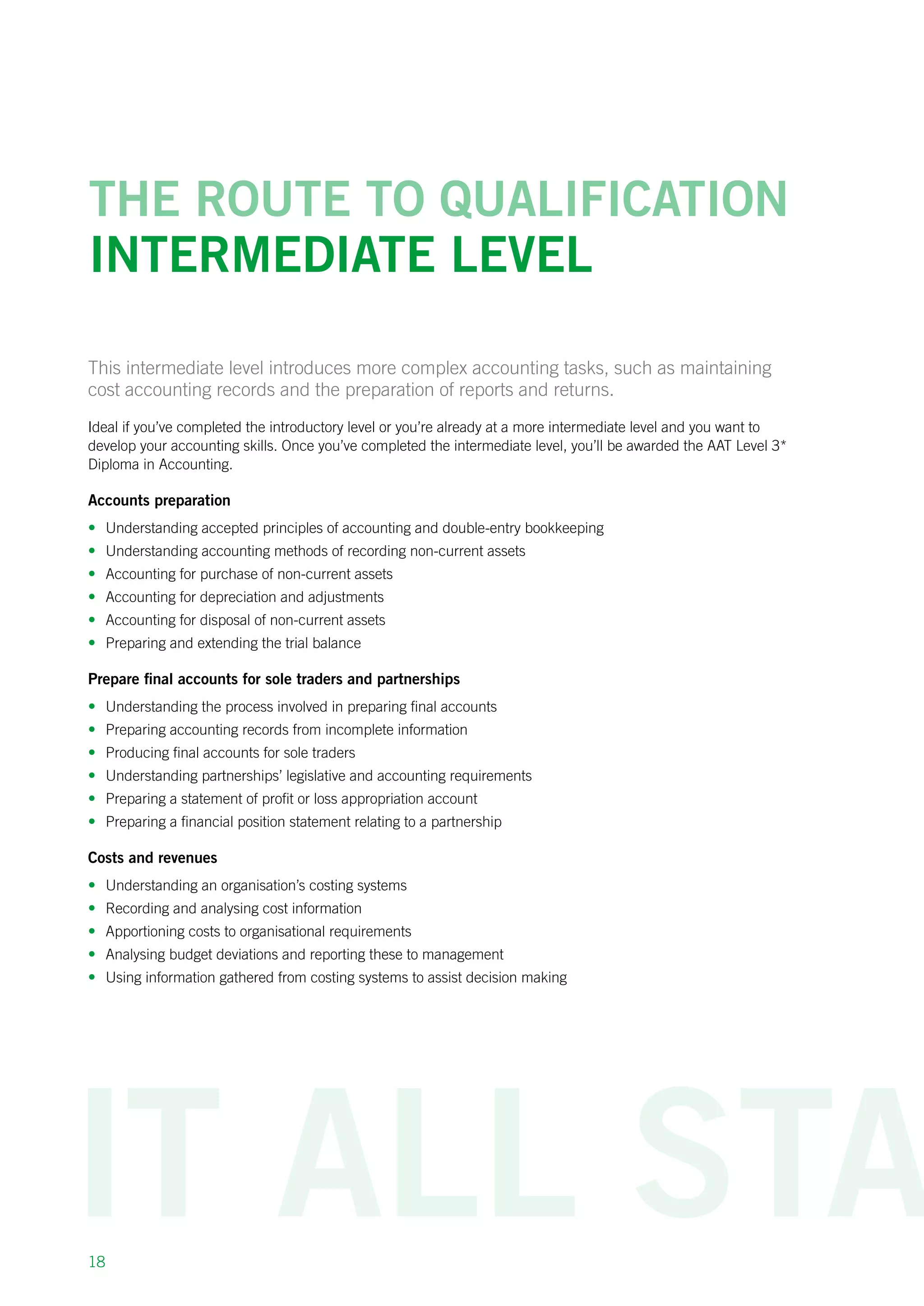 18
The route to qualification
intermediate Level
This intermediate level introduces more complex accounting tasks, such as maintaining
cost accounting records and the preparation of reports and returns.
Ideal if you’ve completed the introductory level or you’re already at a more intermediate level and you want to
develop your accounting skills. Once you’ve completed the intermediate level, you’ll be awarded the AAT Level 3*
Diploma in Accounting.
Accounts preparation
•	 Understanding accepted principles of accounting and double-entry bookkeeping
•	 Understanding accounting methods of recording non-current assets
•	 Accounting for purchase of non-current assets
•	 Accounting for depreciation and adjustments
•	 Accounting for disposal of non-current assets
•	 Preparing and extending the trial balance
Prepare final accounts for sole traders and partnerships
•	 Understanding the process involved in preparing final accounts
•	 Preparing accounting records from incomplete information
•	 Producing final accounts for sole traders
•	 Understanding partnerships’ legislative and accounting requirements
•	 Preparing a statement of profit or loss appropriation account
•	 Preparing a financial position statement relating to a partnership
Costs and revenues
•	 Understanding an organisation’s costing systems
•	 Recording and analysing cost information
•	 Apportioning costs to organisational requirements
•	 Analysing budget deviations and reporting these to management
•	 Using information gathered from costing systems to assist decision making
 