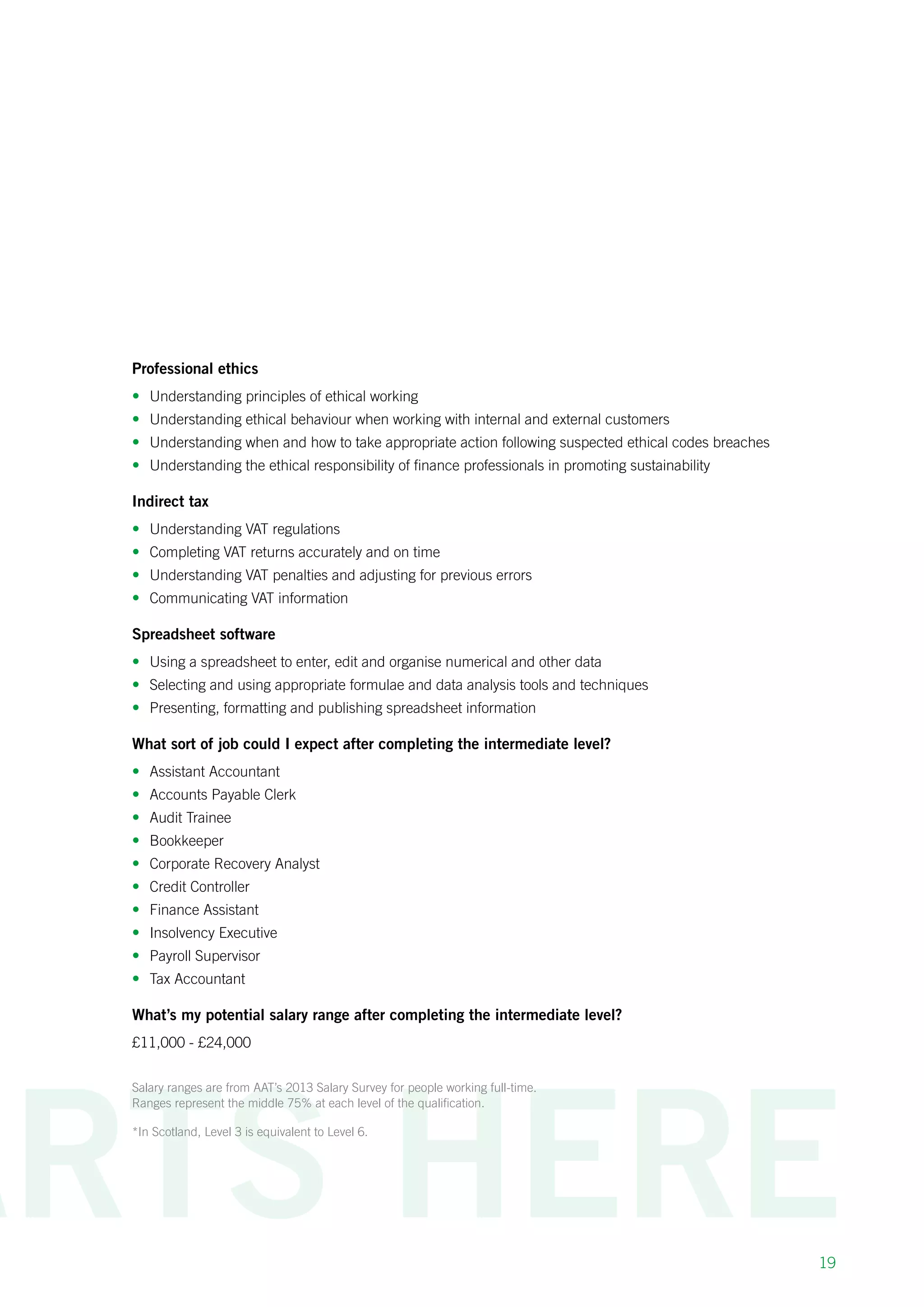 19
Professional ethics
•	 Understanding principles of ethical working
•	 Understanding ethical behaviour when working with internal and external customers
•	 Understanding when and how to take appropriate action following suspected ethical codes breaches
•	 Understanding the ethical responsibility of finance professionals in promoting sustainability
Indirect tax
•	 Understanding VAT regulations
•	 Completing VAT returns accurately and on time
•	 Understanding VAT penalties and adjusting for previous errors
•	 Communicating VAT information
Spreadsheet software
•	 Using a spreadsheet to enter, edit and organise numerical and other data
•	 Selecting and using appropriate formulae and data analysis tools and techniques
•	 Presenting, formatting and publishing spreadsheet information
What sort of job could I expect after completing the intermediate level?
•	 Assistant Accountant
•	 Accounts Payable Clerk
•	 Audit Trainee
•	 Bookkeeper
•	 Corporate Recovery Analyst
•	 Credit Controller
•	 Finance Assistant
•	 Insolvency Executive
•	 Payroll Supervisor
•	 Tax Accountant
What’s my potential salary range after completing the intermediate level?
£11,000 - £24,000
Salary ranges are from AAT’s 2013 Salary Survey for people working full-time.
Ranges represent the middle 75% at each level of the qualification.
*In Scotland, Level 3 is equivalent to Level 6.
 