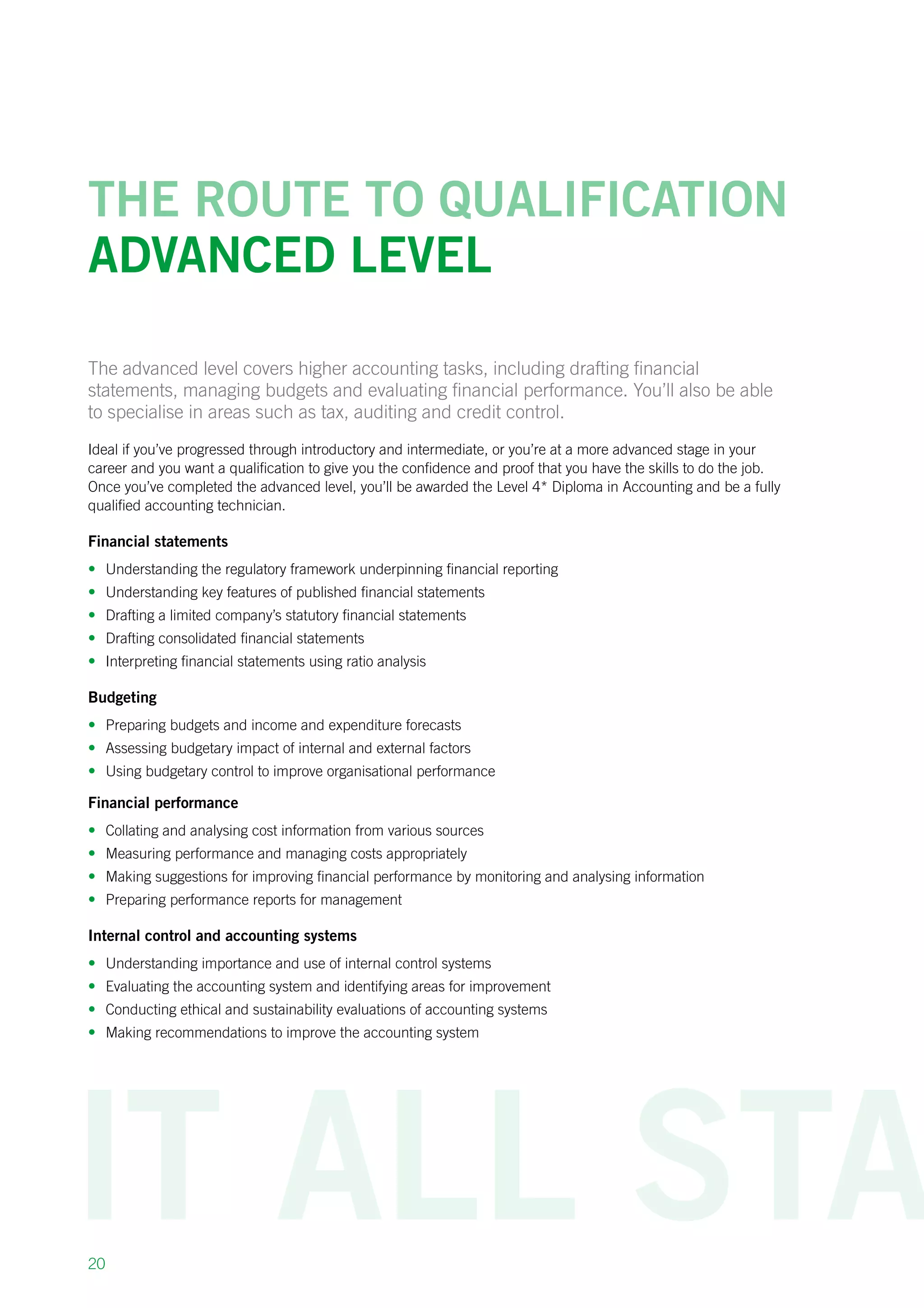 20
The route to qualification
Advanced level
The advanced level covers higher accounting tasks, including drafting financial
statements, managing budgets and evaluating financial performance. You’ll also be able
to specialise in areas such as tax, auditing and credit control.
Ideal if you’ve progressed through introductory and intermediate, or you’re at a more advanced stage in your
career and you want a qualification to give you the confidence and proof that you have the skills to do the job.
Once you’ve completed the advanced level, you’ll be awarded the Level 4* Diploma in Accounting and be a fully
qualified accounting technician.
Financial statements
•	 Understanding the regulatory framework underpinning financial reporting
•	 Understanding key features of published financial statements
•	 Drafting a limited company’s statutory financial statements
•	 Drafting consolidated financial statements
•	 Interpreting financial statements using ratio analysis
Budgeting
•	 Preparing budgets and income and expenditure forecasts
•	 Assessing budgetary impact of internal and external factors
•	 Using budgetary control to improve organisational performance
Financial performance
•	 Collating and analysing cost information from various sources
•	 Measuring performance and managing costs appropriately
•	 Making suggestions for improving financial performance by monitoring and analysing information
•	 Preparing performance reports for management
Internal control and accounting systems
•	 Understanding importance and use of internal control systems
•	 Evaluating the accounting system and identifying areas for improvement
•	 Conducting ethical and sustainability evaluations of accounting systems
•	 Making recommendations to improve the accounting system
 