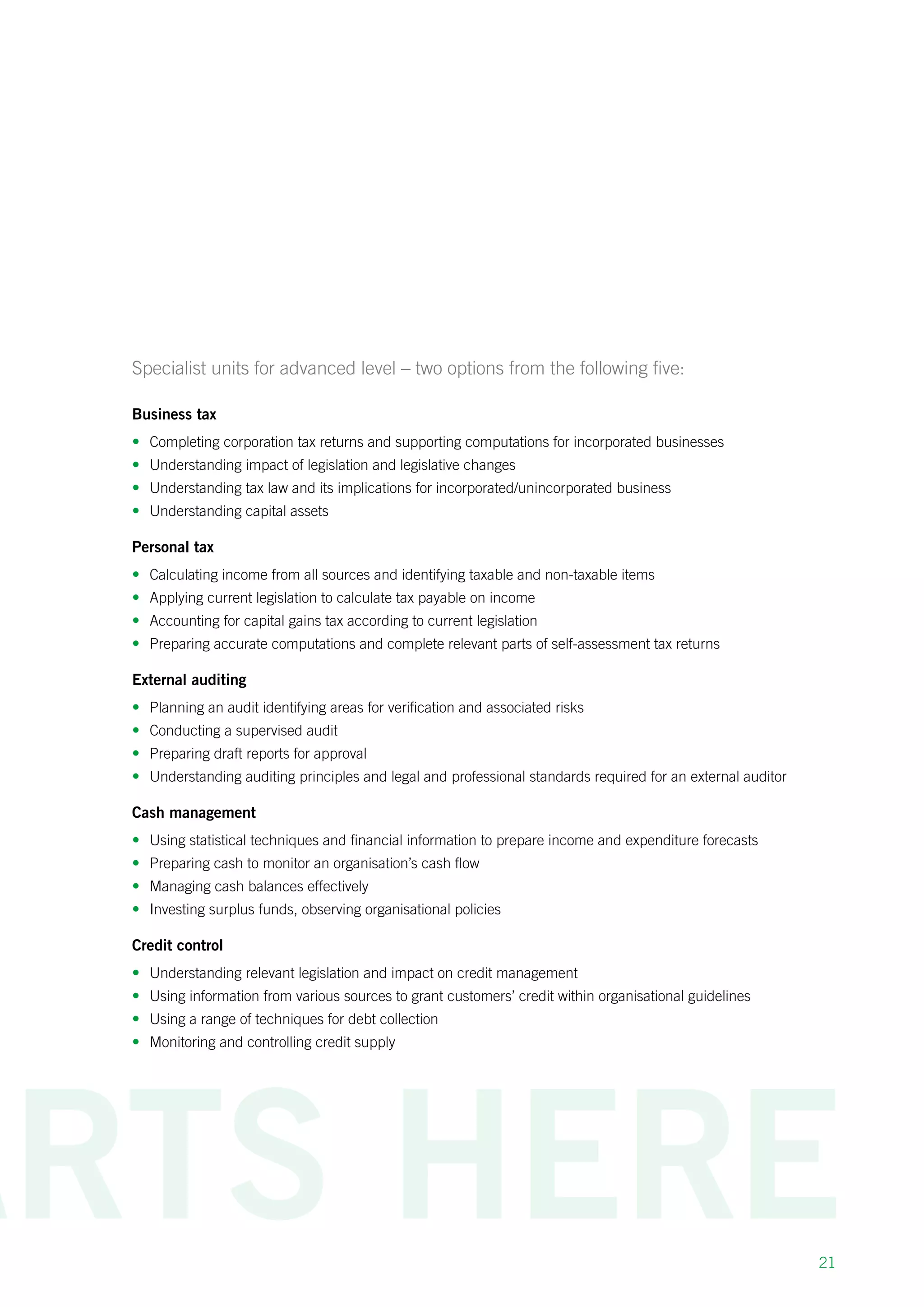 21
Specialist units for advanced level – two options from the following five:
Business tax
•	 Completing corporation tax returns and supporting computations for incorporated businesses
•	 Understanding impact of legislation and legislative changes
•	 Understanding tax law and its implications for incorporated/unincorporated business
•	 Understanding capital assets
Personal tax
•	 Calculating income from all sources and identifying taxable and non-taxable items
•	 Applying current legislation to calculate tax payable on income
•	 Accounting for capital gains tax according to current legislation
•	 Preparing accurate computations and complete relevant parts of self-assessment tax returns
External auditing
•	 Planning an audit identifying areas for verification and associated risks
•	 Conducting a supervised audit
•	 Preparing draft reports for approval
•	 Understanding auditing principles and legal and professional standards required for an external auditor
Cash management
•	 Using statistical techniques and financial information to prepare income and expenditure forecasts
•	 Preparing cash to monitor an organisation’s cash flow
•	 Managing cash balances effectively
•	 Investing surplus funds, observing organisational policies
Credit control
•	 Understanding relevant legislation and impact on credit management
•	 Using information from various sources to grant customers’ credit within organisational guidelines
•	 Using a range of techniques for debt collection
•	 Monitoring and controlling credit supply
 