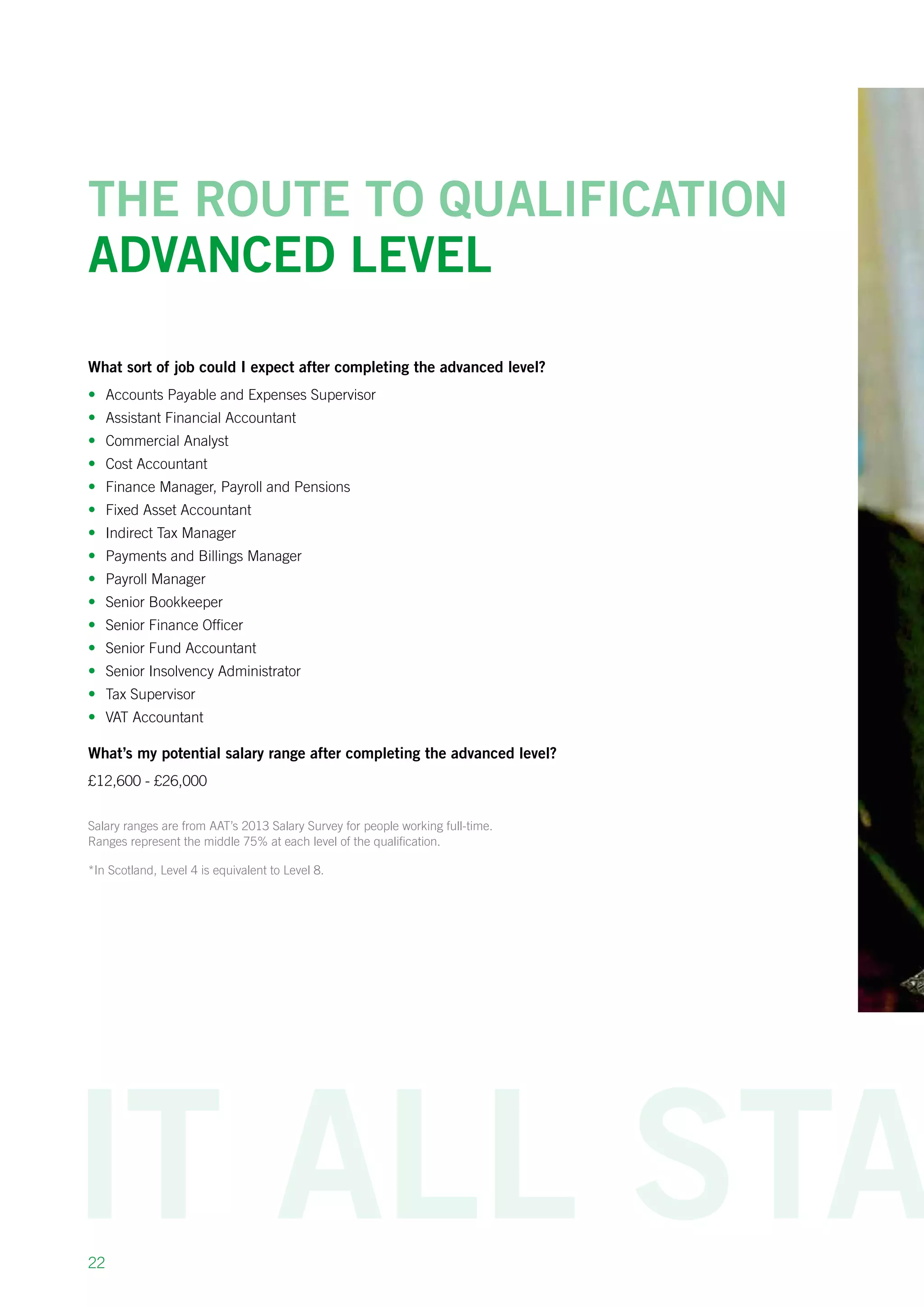 22
The route to qualification
Advanced level
What sort of job could I expect after completing the advanced level?
•	 Accounts Payable and Expenses Supervisor
•	 Assistant Financial Accountant
•	 Commercial Analyst
•	 Cost Accountant
•	 Finance Manager, Payroll and Pensions
•	 Fixed Asset Accountant
•	 Indirect Tax Manager
•	 Payments and Billings Manager 
•	 Payroll Manager
•	 Senior Bookkeeper
•	 Senior Finance Officer
•	 Senior Fund Accountant
•	 Senior Insolvency Administrator
•	 Tax Supervisor
•	 VAT Accountant
What’s my potential salary range after completing the advanced level?
£12,600 - £26,000
Salary ranges are from AAT’s 2013 Salary Survey for people working full-time.
Ranges represent the middle 75% at each level of the qualification.
*In Scotland, Level 4 is equivalent to Level 8.
 