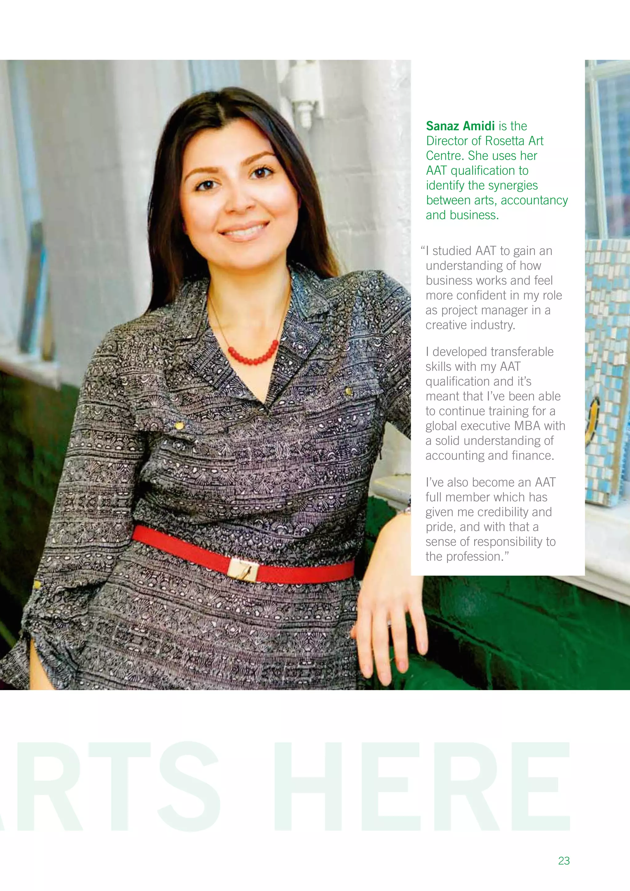 23
Sanaz Amidi is the
Director of Rosetta Art
Centre. She uses her
AAT qualification to
identify the synergies
between arts, accountancy
and business.
“I studied AAT to gain an
understanding of how
business works and feel
more confident in my role
as project manager in a
creative industry.
I developed transferable
skills with my AAT
qualification and it’s
meant that I’ve been able
to continue training for a
global executive MBA with
a solid understanding of
accounting and finance.
I’ve also become an AAT
full member which has
given me credibility and
pride, and with that a
sense of responsibility to
the profession.”
 
