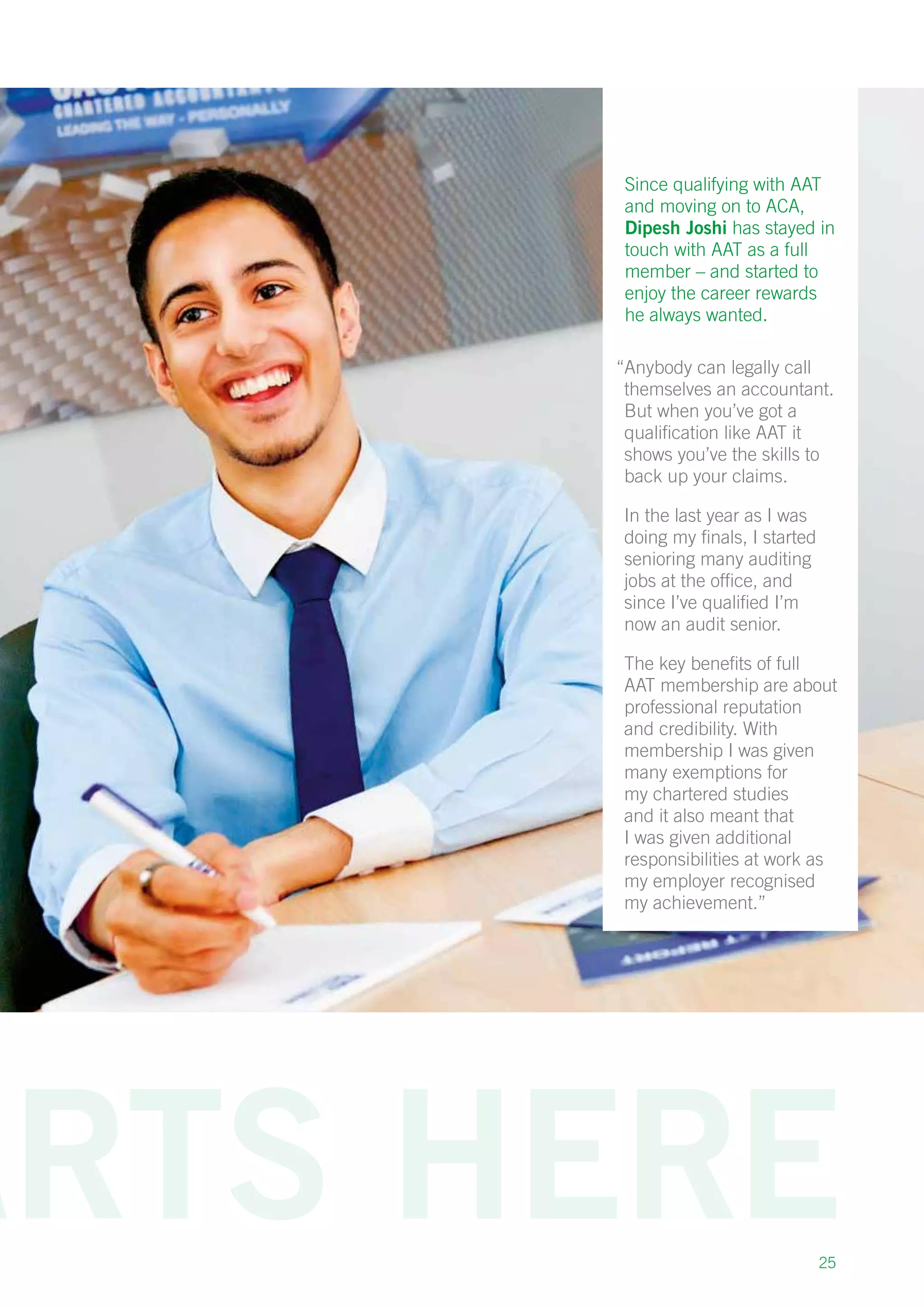 25
Since qualifying with AAT
and moving on to ACA,
Dipesh Joshi has stayed in
touch with AAT as a full
member – and started to
enjoy the career rewards
he always wanted.
“Anybody can legally call
themselves an accountant.
But when you’ve got a
qualification like AAT it
shows you’ve the skills to
back up your claims.
In the last year as I was
doing my finals, I started
senioring many auditing
jobs at the office, and
since I’ve qualified I’m
now an audit senior.
The key benefits of full
AAT membership are about
professional reputation
and credibility. With
membership I was given
many exemptions for
my chartered studies
and it also meant that
I was given additional
responsibilities at work as
my employer recognised
my achievement.”
 