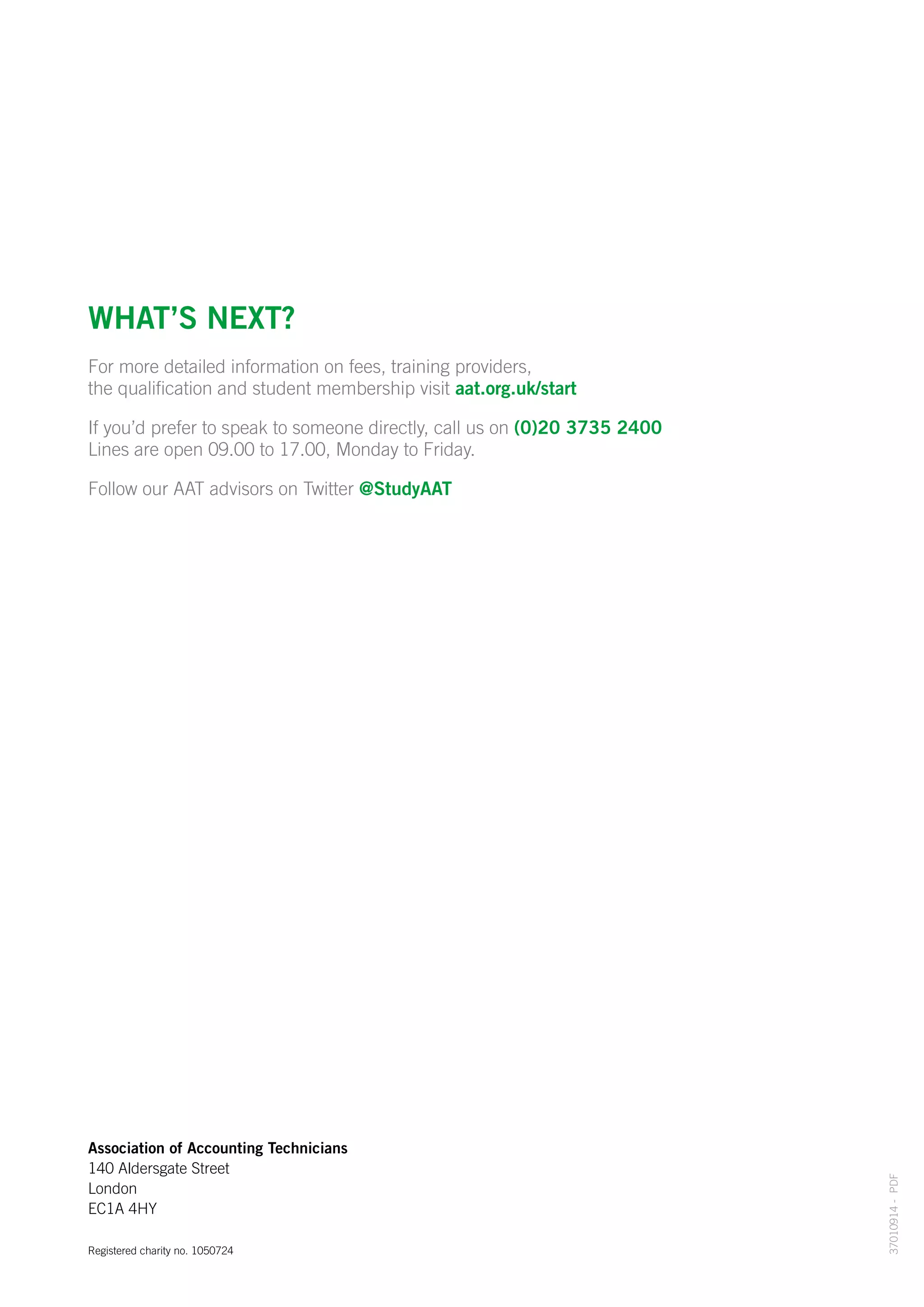 37010914-PDF
Association of Accounting Technicians
140 Aldersgate Street
London
EC1A 4HY
Registered charity no. 1050724
What’s next?
For more detailed information on fees, training providers,
the qualification and student membership visit aat.org.uk/start
If you’d prefer to speak to someone directly, call us on (0)20 3735 2400
Lines are open 09.00 to 17.00, Monday to Friday.
Follow our AAT advisors on Twitter @StudyAAT
 